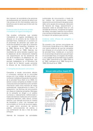 MANUAL DIRECTOR DE ACTIVIDAD FISICA Y SALUD DE LA REPUBLICA ARGENTINA   81




dos maneras: (a) recordando a las personas              sustanciales de comunicación a través de
ya predispuestas por razones de salud a ser             los medios, las intervenciones incluyen
más activas y/o (b) informándolos sobre los             típicamente una combinación de apoyo social,
beneficios para la salud que brinda subir las           tales como grupos de autoayuda, detección
escaleras.                                              de factores de riesgo, asesoramiento y
                                                        educación sobre la actividad física en una
Evidencia sobre la eficacia de carteles                 variedad de entornos, incluyendo los lugares
motivadores en lugares estratégicos:                    de trabajo, escuelas y eventos comunitarios,
                                                        y los cambios ambientales o la política, como
Hay pruebas suficientes que carteles                    la creación de senderos para caminar.
motivadores en lugares estratégicos son
eficaces en el aumento de los niveles de                Evidencia sobre eficacia de campañas a
actividad física, medida por un aumento en              escala comunitaria
el porcentaje de personas que opten por
tomar las escaleras en lugar de un ascensor             De acuerdo a las normas comunitarias de
o las escaleras mecánicas (Andersen et                  Community Guide (Briss et al, 2000) existe
al, 1998; Blamey et al, 1995; Kerr et al,               una fuerte evidencia de que las campañas
2000; Russell et al, 1999). Además, los                 son eficaces en el aumento de los niveles
resultados de varios estudios sugieren que              de actividad física, medida por un aumento
la adaptación de las indicaciones mediante              en el porcentaje de personas que participan
una especificación de los beneficios del                en la actividad física, en el gasto de energía,
uso de la escalera o la adaptación de los               u otra medida de la actividad física (Luepker
carteles a poblaciones específicas (por                 et al, 1994; Tudor-Smith et al, 1998; Osler et
ejemplo trabajadores en el Ministerio de                al, 1993; malmgren et el, 1986; Young et al,
la Salud de la Nación) puede aumentar                   1996; Wimbush et al, 1998).
la eficacia de las intervenciones (47-51)

2. Campañas de educación comunitaria:

Campañas a escala comunitaria afectan
a numerosos sectores de la comunidad
porque son muy visibles, de base amplia, y
contienen múltiples enfoques de intervención
de la actividad física (Kahn et al, 2004). En
adición a estas campañas se añaden no solo
conductas de la actividad física pero también
información sobre otros factores de riesgo
cardiovascular, especialmente la dieta y el
tabaquismo. Las técnicas de comunicación
son claves en todas las campañas. Mensajes
de la campaña se dirigen a un público
numeroso y relativamente indiferenciado a
través de diversos medios de comunicación,
incluyendo televisión, radio, diarios, correos
directos y por ejemplo anuncios en medios
de transporte y cines. Los mensajes son
comunicados en forma de anuncios pagos,
no pagos como anuncios de servicio
público, comunicaciones de prensa, o
una combinación de dos o más de estos
enfoques.

Además     de   incorporar   las   actividades
 