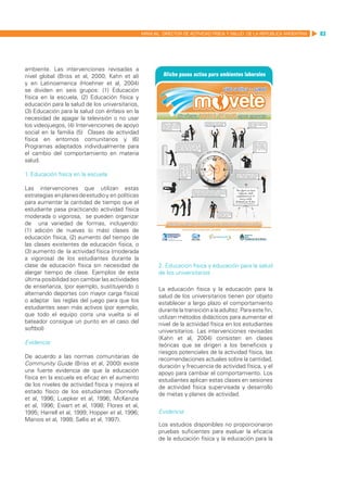 MANUAL DIRECTOR DE ACTIVIDAD FISICA Y SALUD DE LA REPUBLICA ARGENTINA   83




ambiente. Las intervenciones revisadas a
nivel global (Briss et al, 2000; Kahn et al)
y en Latinoamerica (Hoehner et al, 2004)
se dividen en seis grupos: (1) Educación
física en la escuela, (2) Educación física y
educación para la salud de los universitarios,
(3) Educación para la salud con énfasis en la
necesidad de apagar la televisión o no usar
los videojuegos, (4) Intervenciones de apoyo
social en la familia (5) Clases de actividad
física en entornos comunitarios y (6)
Programas adaptados individualmente para
el cambio del comportamiento en materia
salud.

1. Educación física en la escuela

Las intervenciones que utilizan estas
estrategias en planes de estudio y en políticas
para aumentar la cantidad de tiempo que el
estudiante pasa practicando actividad física
moderada o vigorosa, se pueden organizar
de una variedad de formas, incluyendo:
(1) adición de nuevas (o más) clases de
educación física, (2) aumento del tiempo de
las clases existentes de educación física, o
(3) aumento de la actividad física (moderada
a vigorosa) de los estudiantes durante la
clase de educación física sin necesidad de               2. Educación física y educación para la salud
alargar tiempo de clase. Ejemplos de esta                de los universitarios
última posibilidad son cambiar las actividades
de enseñanza, (por ejemplo, sustituyendo o               La educación física y la educación para la
alternando deportes con mayor carga física)              salud de los universitarios tienen por objeto
o adaptar las reglas del juego para que los              establecer a largo plazo el comportamiento
estudiantes sean más activos (por ejemplo,               durante la transición a la adultez. Para este fin,
que todo el equipo corra una vuelta si el                utilizan métodos didácticos para aumentar el
bateador consigue un punto en el caso del                nivel de la actividad física en los estudiantes
softbol)                                                 universitarios. Las intervenciones revisadas
                                                         (Kahn et al, 2004) consisten en clases
Evidencia:                                               teóricas que se dirigen a los beneficios y
                                                         riesgos potenciales de la actividad física, las
De acuerdo a las normas comunitarias de                  recomendaciones actuales sobre la cantidad,
Community Guide (Briss et al, 2000) existe               duración y frecuencia de actividad física, y el
una fuerte evidencia de que la educación                 apoyo para cambiar el comportamiento. Los
física en la escuela es eficaz en el aumento             estudiantes aplican estas clases en sesiones
de los niveles de actividad física y mejora el           de actividad física supervisada y desarrollo
estado físico de los estudiantes (Donnelly               de metas y planes de actividad.
et al, 1996; Luepker et al, 1996; McKenzie
et al, 1996; Ewart et al, 1998; Flores et al,
1995; Harrell et al, 1999; Hopper et al, 1996;           Evidencia:
Manios et al, 1999; Sallis et al, 1997).
                                                         Los estudios disponibles no proporcionaron
                                                         pruebas suficientes para evaluar la eficacia
                                                         de la educación física y la educación para la
 
