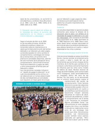 84   MANUAL DIRECTOR DE ACTIVIDAD FISICA Y SALUD DE LA REPUBLICA ARGENTINA




                   salud de los universitarios, en aumentar la               que ver televisión o jugar juegos de video.
                   actividad física y condición física (Brynteson            Se destaca que la participación de los
                   et al, 1993; Lock et al, 1999; Calfas et al,              padres fue una parte importante de las
                   2000; Sallis et al, 1999).                                intervenciones.
                                                                             Evidencia:
                   3. Educación para la salud con énfasis en                 Los estudios disponibles no aportan pruebas
                   la necesidad de reducir el aumento del                    suficientes para evaluar la eficacia de la
                   sedentarismo en la infancia y juventud                    educación para la salud, con énfasis en la
                   (menos televisión y videojuegos)                          necesidad de apagar la televisión o no usar
                                                                             los videojuegos, para aumentar la actividad
                                                                             física (Gortmaker et al, 1999; Gortmaker et
                   Según el estudio de Kahn et al, 2004                      al, 1999; Robinson et al, 1999). Pese a esto,
                   en las escuelas primarias, donde los                      estas clases tienen ventajas adicionales en
                   profesores enseñaron clases con                           términos de reducir la utilización de televisión,
                   contenidos sobre la importancia en la                     para obtener beneficios en cuanto a reducir
                   salud que brinda la disminución del tiempo                adiposidad en los niños o jóvenes.
                   dedicado a ver televisión y/o video juegos,
                   contenidos basados en cómo cambiar el                     4. Intervenciones de apoyo social en la familia
                   comportamiento o estrategias de manejo
                   de su tiempo libre y el aumento de la                     Intervenciones basadas en apoyo social de la
                   práctica en actividades deportivas, además                familia, intentan cambiar el comportamiento
                   de auto-monitoreo de la percepción de su                  en cuanto a salud a través del uso de
                   comportamiento, cómo limitar el tiempo                    herramientas que aumentan el apoyo de los
                   frente de la televisión y juegos de vídeo,                miembros de la familia para cambios en la
                   y cómo presupuestar el tiempo para ver                    conducta. La familia es una fuente importante
                   televisión y vídeos.                                      de influencia para los niños como modelo
                   Las intervenciones revisadas incluyeron                   de hábitos de salud. Muchos factores de
                   un “desafío de apagar la televisión” en el                riesgo de enfermedades, tanto conductuales
                   cual a los estudiantes se los anima a no                  como fisiológicos, están lamentablemente
                   ver televisión por un número determinado                  ya integrados dentro del seno de las
                   de días reemplazándolo por actividades                    familias. Por otra parte, se ha demostrado
                   que requieran un mayor gasto de energía                   que un entorno social propicio mejora el
                                                                                          mantenimiento del cambio de
                                                                                          comportamiento. Estos factores
                                                                                          del entorno social y las relaciones
                                                                                          interpersonales pueden influir en
                                                                                          el comportamiento en cuanto a
                                                                                          actividad física. Las intervenciones
                                                                                          típicamente incluyen sesiones
                                                                                          educativas en materia de salud,
                                                                                          resolución de problemas, o sobre
                                                                                          el comportamiento de la familia
                                                                                          y con frecuencia se incorporan
                                                                                          algunas actividades físicas. Las
                                                                                          intervenciones en esta categoría
                                                                                          dirigida a los niños y sus familias
                                                                                          a menudo se implementan como
                                                                                          parte de una estrategia más
                                                                                          amplia que otras intervenciones
                                                                                          escolares. Las intervenciones
                                                                                          pueden también incluir eventos
                                                                                          especiales por ejemplo, “Mini-
                                                                                          ferias de la salud” para la familia
 