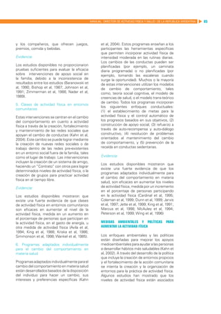 MANUAL DIRECTOR DE ACTIVIDAD FISICA Y SALUD DE LA REPUBLICA ARGENTINA   85




y los compañeros, que ofrecen juegos,                    et al, 2004). Estos programas enseñan a los
premios, comida y bebidas.                               participantes las herramientas específicas
                                                         que permiten incorporar actividad física de
Evidencia:                                               intensidad moderada en las rutinas diarias.
                                                         Los cambios de las conductas pueden ser
Los estudios disponibles no proporcionaron               planificadas (por ejemplo, un caminata
pruebas suficientes para evaluar la eficacia             diaria programada) o no planificadas (por
sobre intervenciones de apoyo social en                  ejemplo, tomando las escaleras cuando
la familia, debido a la inconsistencia de                surge la oportunidad). Muchos o la mayoría
resultados entre los estudios (Baranowski et             de estas intervenciones utilizan los modelos
al, 1990; Bishop et al, 1987; Johnson et al,             de cambio de comportamiento, tales
1991; Zimmerman et al, 1988; Nader et al,                como, teoría social cognitiva, el modelo de
1989).                                                   creencias de salud, o el modelo trans-teórico
                                                         de cambio. Todos los programas incorporan
5. Clases de actividad física en entornos
                                                         los siguientes enfoques conductuales:
comunitarios
                                                         (1) el establecimiento de metas para la
Estas intervenciones se centran en el cambio             actividad física y el control automático de
del comportamiento en cuanto a actividad                 los progresos basados en sus objetivos, (2)
física a través de la creación, fortalecimiento          construcción de apoyo social, (3) refuerzo a
y mantenimiento de las redes sociales que                través de auto-recompensa y auto-diálogo
apoyan el cambio de conductas (Kahn et al,               constructivo, (4) resolución de problemas
2004). Este cambio se puede lograr mediante              orientados al mantenimiento del cambio
la creación de nuevas redes sociales o de                de comportamiento, y (5) prevención de la
trabajo dentro de las redes pre-existentes               recaída en conductas sedentarias.
en un entorno social fuera de la familia, tales
como el lugar de trabajo. Las intervenciones             Evidencia:
incluyen la creación de un sistema de amigo,
                                                         Los estudios disponibles mostraron que
haciendo un “Contrato” con otros para lograr
                                                         existe una fuerte evidencia de que los
determinados niveles de actividad física, o la
                                                         programas adaptados individualmente para
creación de grupos para practicar actividad
                                                         el cambio del comportamiento en materia
física en el tiempo libre.
                                                         salud, son eficaces en aumentar los niveles
Evidencia:                                               de actividad física, medida por un incremento
                                                         en el porcentaje de personas participando
Los estudios disponibles mostraron que                   en la actividad física (Cardinal et al, 1995;
existe una fuerte evidencia de que clases                Coleman et al, 1999; Dunn et al, 1999; Jarvis
de actividad física en entornos comunitarios             et al, 1997; Jette et al, 1999; King et al, 1991;
son eficaces en aumentar el nivel de la                  Marcus et al, 1998; McAuley et al, 1994;
actividad física, medida en un aumento en                Peterson et al, 1999; Wing et al, 1996)
el porcentaje de personas que participan en
la actividad física, en el gasto de energía, u           Medidas ambientales y políticas            para
otra medida de actividad física (Avila et al,            aumentar la actividad física
1994; King et al, 1988; Kriska et al, 1986;
Simmonson et al, 1998; Wankel et al, 1985).              Los enfoques ambientales y las políticas
                                                         están diseñadas para mejorar los apoyos
6. Programas adaptados individualmente                   medioambientales para ayudar a las personas
para el cambio del comportamiento en                     a desarrollar hábitos más saludables (Kahn et
materia salud                                            al, 2002). A través del desarrollo de la política
                                                         que incluye la creación de entornos propicios
Programas adaptados individualmente para el              y el fortalecimiento de la acción comunitaria
cambio del comportamiento en materia salud               se intenta la creación y la organización de
están desarrollados basados de la disposición            entornos para la práctica de actividad física.
del individuo para hacer un cambio, sus                  Algunos estudios han mostrado que los
intereses y preferencias específicas (Kahn               niveles de actividad física están asociados
 