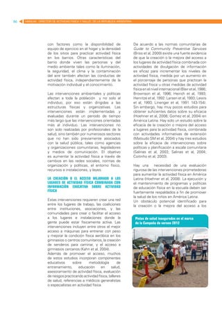86   MANUAL DIRECTOR DE ACTIVIDAD FISICA Y SALUD DE LA REPUBLICA ARGENTINA




                   con factores como la disponibilidad de                    De acuerdo a las normas comunitarias de
                   equipo de ejercicio en el hogar y la densidad             Guide to Community Preventive Services
                   de los sitios para practicar actividad física             (Briss et al, 2000) existe una fuerte evidencia
                   en los barrios. Otras características del                 de que la creación o la mejora del acceso a
                   barrio donde viven las personas y del                     los lugares de actividad física combinada con
                   medio ambiente tales como la iluminación,                 actividades de divulgación de información
                   la seguridad, el clima y la contaminación                 es eficaz para incrementar los niveles de
                   del aire también afectan las conductas de                 actividad física, medida por un aumento en
                   actividad física, independientemente de la                el porcentaje de personas que practican la
                   motivación individual y el conocimiento.                  actividad física u otras medidas de actividad
                                                                             física en el nivel internacional (Blair et al, 1986;
                   Las intervenciones ambientales y políticas                Brownson et al, 1996; Heirich et al, 1993;
                   afectan a toda la población y no solo al                  Henritze et al, 1992: Larsen et al, 1993; Lewis
                   individuo, por eso están dirigidas a las                  et al, 1993; Linenger et al, 1991. 143-154).
                   estructuras físicas y organizativas. Las                  Sin embargo, hay muy pocos estudios para
                   intervenciones están implementadas y                      obtener suficientes datos sobre su eficacia
                   evaluadas durante un período de tiempo                    (Hoehner et al, 2008; Gomez et al, 2004) en
                   más largo que las intervenciones orientadas               América Latina. Hay solo un estudio sobre la
                   más al individuo. Las intervenciones no                   eficacia de la creación o mejora del acceso
                   son solo realizadas por profesionales de la               a lugares para la actividad física, combinada
                   salud, sino también por numerosos sectores                con actividades informativas de extensión
                   que no han sido previamente asociados                     (Matsudo SM et al, 2004) y hay tres estudios
                   con la salud pública, tales como agencias                 sobre la eficacia de intervenciones sobre
                   y organizaciones comunitarias, legisladores               políticas y planificación a escala comunitaria
                   y medios de comunicación. El objetivo                     (Salinas et al, 2003; Salinas et al, 2004;
                   es aumentar la actividad física a través de               Coitinho et al, 2003).
                   cambios en las redes sociales, normas de
                   organización y políticas, el entorno físico,              Hay una necesidad de una evaluación
                   recursos e instalaciones, y leyes.                        rigurosa de las intervenciones prometedoras
                                                                             para aumentar la actividad física en América
                   La creación o el acceso mejorado a los                    Latina (Hoehner et al, 2008). La ejecución y
                   lugares de actividad física combinada con                 el mantenimiento de programas y políticas
                   información educativa sobre actividad                     de educación física en la escuela deben ser
                   física                                                    fuertemente respaldados a fin de promover
                                                                             la salud de los niños en América Latina.
                   Estas intervenciones requieren crear una red              Un obstáculo potencial identificado para
                   entre los lugares de trabajo, las coaliciones             la creación o la mejora del acceso a los
                   entre instituciones, asociaciones, y las
                   comunidades para crear o facilitar el acceso
                   a los lugares e instalaciones donde la
                   gente puede estar físicamente activa. Las
                   intervenciones incluyen entre otros el mejor
                   acceso a máquinas para entrenar con peso
                   y mejorar la condición física aeróbica en los
                   gimnasios o centros comunitarios, la creación
                   de senderos para caminar, y el acceso a
                   gimnasios cercanos (Kahn et al, 2004).
                   Además de promover el acceso, muchos
                   de estos estudios incorporan componentes
                   educativos      sobre      metodología         de
                   entrenamiento,      educación      en      salud,         lugares para la actividad física, es que
                   asesoramiento de actividad física, evaluación             la construcción de nuevas instalaciones
                   de riesgos practicando actividad física, talleres         requiere tiempo y recursos (Kahn et al,
                   de salud, referencias a médicos generalistas
                   o especialistas en actividad física.
 