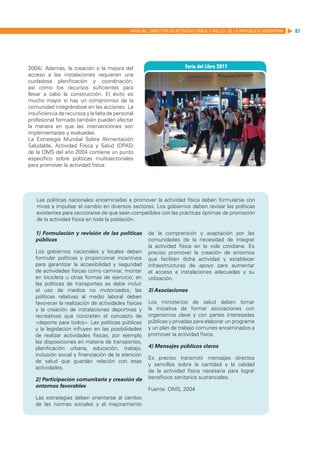 MANUAL DIRECTOR DE ACTIVIDAD FISICA Y SALUD DE LA REPUBLICA ARGENTINA   87




2004). Además, la creación o la mejora del
acceso a las instalaciones requieren una
cuidadosa planificación y coordinación,
así como los recursos suficientes para
llevar a cabo la construcción. El éxito es
mucho mayor si hay un compromiso de la
comunidad integrándose en las acciones. La
insuficiencia de recursos y la falta de personal
profesional formado también pueden afectar
la manera en que las intervenciones son
implementadas y evaluadas.
La Estrategia Mundial Sobre Alimentación
Saludable, Actividad Física y Salud (DPAS)
de la OMS del año 2004 contiene un punto
específico sobre políticas multisectoriales
para promover la actividad física:




   Las políticas nacionales encaminadas a promover la actividad física deben formularse con
   miras a impulsar el cambio en diversos sectores. Los gobiernos deben revisar las políticas
   existentes para cerciorarse de que sean compatibles con las prácticas óptimas de promoción
   de la actividad física en toda la población.

   1) Formulación y revisión de las políticas         de la comprensión y aceptación por las
   públicas                                           comunidades de la necesidad de integrar
                                                      la actividad física en la vida cotidiana. Es
   Los gobiernos nacionales y locales deben           preciso promover la creación de entornos
   formular políticas y proporcionar incentivos       que faciliten dicha actividad y establecer
   para garantizar la accesibilidad y seguridad       infraestructuras de apoyo para aumentar
   de actividades físicas como caminar, montar        el acceso a instalaciones adecuadas y su
   en bicicleta u otras formas de ejercicio; en       utilización.
   las políticas de transportes se debe incluir
   el uso de medios no motorizados; las               3) Asociaciones
   políticas relativas al medio laboral deben
   favorecer la realización de actividades físicas    Los ministerios de salud deben tomar
   y la creación de instalaciones deportivas y        la iniciativa de formar asociaciones con
   recreativas que concreten el concepto de           organismos clave y con partes interesadas
   «deporte para todos». Las políticas públicas       públicas y privadas para elaborar un programa
   y la legislación influyen en las posibilidades     y un plan de trabajo comunes encaminados a
   de realizar actividades físicas, por ejemplo       promover la actividad física.
   las disposiciones en materia de transportes,
   planificación urbana, educación, trabajo,          4) Mensajes públicos claros
   inclusión social y financiación de la atención
                                                      Es preciso transmitir mensajes directos
   de salud que guardan relación con esas
                                                      y sencillos sobre la cantidad y la calidad
   actividades.
                                                      de la actividad física necesaria para lograr
   2) Participación comunitaria y creación de         beneficios sanitarios sustanciales.
   entornos favorables
                                                      Fuente: OMS, 2004
   Las estrategias deben orientarse al cambio
   de las normas sociales y el mejoramiento
 
