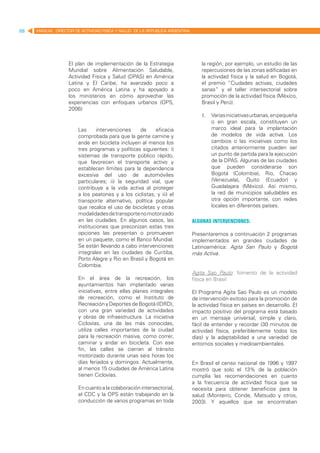 88   MANUAL DIRECTOR DE ACTIVIDAD FISICA Y SALUD DE LA REPUBLICA ARGENTINA




                   El plan de implementación de la Estrategia                    la región; por ejemplo, un estudio de las
                   Mundial sobre Alimentación Saludable,                         repercusiones de las zonas edificadas en
                   Actividad Física y Salud (DPAS) en América                    la actividad física y la salud en Bogotá,
                   Latina y El Caribe, ha avanzado poco a                        el premio “Ciudades activas, ciudades
                   poco en América Latina y ha apoyado a                         sanas” y el taller intersectorial sobre
                   los ministerios en cómo aprovechar las                        promoción de la actividad física (México,
                   experiencias con enfoques urbanos (OPS,                       Brasil y Perú).
                   2006):
                                                                                 1.	 Varias iniciativas urbanas, en pequeña
                                                                                     o en gran escala, constituyen un
                       Las     intervenciones     de    eficacia                     marco ideal para la implantación
                       comprobada para que la gente camine y                         de modelos de vida activa. Los
                       ande en bicicleta incluyen al menos los                       cambios o las iniciativas como los
                       tres programas y políticas siguientes: i)                     citados anteriormente pueden ser
                       sistemas de transporte público rápido,                        un punto de partida para la ejecución
                       que favorecen el transporte activo y                          de la DPAS. Algunas de las ciudades
                       establecen límites para la dependencia                        que pueden considerarse son
                       excesiva del uso de automóviles                               Bogotá (Colombia), Rio, Chacao
                       particulares; ii) la seguridad vial, que                      (Venezuela), Quito (Ecuador) y
                       contribuye a la vida activa al proteger                       Guadalajara (México). Así mismo,
                       a los peatones y a los ciclistas; y iii) el                   la red de municipios saludables es
                       transporte alternativo, política popular                      otra opción importante, con redes
                       que recalca el uso de bicicletas y otras                      locales en diferentes países.
                       modalidades de transporte no motorizado
                       en las ciudades. En algunos casos, las                Algunas Intervenciones:
                       instituciones que preconizan estas tres
                       opciones las presentan o promueven                    Presentaremos a continuación 2 programas
                       en un paquete, como el Banco Mundial.                 implementados en grandes ciudades de
                       Se están llevando a cabo intervenciones               Latinoamérica: Agita San Paulo y Bogotá
                       integrales en las ciudades de Curitiba,               más Activa.
                       Porto Alegre y Rio en Brasil y Bogotá en
                       Colombia.
                                                                             Agita Sao Paulo: fomento de la actividad
                       En el área de la recreación, los                      física en Brasil
                       ayuntamientos han implantado varias
                       iniciativas, entre ellas planes integrales            El Programa Agita Sao Paulo es un modelo
                       de recreación, como el Instituto de                   de intervención exitoso para la promoción de
                       Recreación y Deportes de Bogotá (IDRD),               la actividad física en países en desarrollo. El
                       con una gran variedad de actividades                  impacto positivo del programa está basado
                       y obras de infraestructura. La iniciativa             en un mensaje universal, simple y claro,
                       Ciclovías, una de las más conocidas,                  fácil de entender y recordar (30 minutos de
                       utiliza calles importantes de la ciudad               actividad física, preferiblemente todos los
                       para la recreación masiva, como correr,               días) y la adaptabilidad a una variedad de
                       caminar y andar en bicicleta. Con ese                 entornos sociales y medioambientales.
                       fin, las calles se cierran al tránsito
                       motorizado durante unas seis horas los
                       días feriados y domingos. Actualmente,                En Brasil el censo nacional de 1996 y 1997
                       al menos 15 ciudades de América Latina                mostró que solo el 13% de la población
                       tienen Ciclovías.                                     cumplía las recomendaciones en cuanto
                                                                             a la frecuencia de actividad física que se
                       En cuanto a la colaboración intersectorial,           necesita para obtener beneficios para la
                       el CDC y la OPS están trabajando en la                salud (Monteiro, Conde, Matsudo y otros,
                       conducción de varios programas en toda                2003). Y aquellos que se encontraban
 
