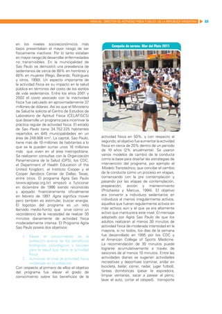 MANUAL DIRECTOR DE ACTIVIDAD FISICA Y SALUD DE LA REPUBLICA ARGENTINA   89




en los niveles socioeconómicos más
bajos presentaban el mayor riesgo de ser
físicamente inactivos. Por lo tanto estaban
en mayor riesgo de desarrollar enfermedades
no transmisibles. En la municipalidad de
Sao Paulo se demostró una prevalencia de
sedentarios de cerca de 60% en hombres y
80% en mujeres (Rego, Berardo, Rodrigues
y otros, 1990). Un aspecto importante de
la actividad física es su impacto en la salud
pública en términos del costo de los estilos
de vida sedentarios. Entre los años 2001 y
2002 el costo asociado con la inactividad
física fue calculado en aproximadamente 37
millones de dólares. Así es que el Ministerio
de Salud le solicita al Centro de Estudios de
Laboratorio de Aptitud Física (CELAFISCS)
que desarrolle un programa para incentivar la
práctica regular de actividad física. El estado
de Sao Paulo tiene 34.752.225 habitantes
repartidos en 645 municipalidades en un
área de 248.808 km2. La capital, Sao Paulo,              actividad física en 50%, y con respecto al
tiene más de 10 millones de habitantes a lo              segundo, el objetivo fue aumentar la actividad
que se le pueden sumar unos 16 millones                  física en cerca de 20% dentro de un periodo
más que viven en el área metropolitana.                  de 10 años (2% anualmente). Se usaron
Se realizaron consultas con la Organización              varios modelos de cambio de la conducta
Panamericana de la Salud (OPS), los CDC,                 como la base para diseñar las estrategias de
el Department of Health Education of the                 intervención del programa, por ejemplo el
United Kingdom, el Instituto Cooper y el                 Modelo Transteórico, que concibe el cambio
Cooper Aerobics Center de Dallas, Texas,                 de la conducta como un proceso en etapas,
entre otros. El programa Agita Sao Paulo                 comenzando con la pre contemplación y
(www.agitasp.org.br) empezó a funcionar                  pasando por las etapas de contemplación,
en diciembre de 1996 siendo reconocido                   preparación, acción y mantenimiento
y apoyado financieramente oficialmente                   (Prochaska y Marcus, 1994). El objetivo
en febrero de 1997 Agita significa mover
                      .                                  era convertir a individuos sedentarios en
pero también es estimular, buscar energía.               individuos al menos irregularmente activos,
El logotipo del programa es un reloj                     aquellos que fueran regularmente activos en
llamado medio-horito, que sirve como un                  más activos aún y el que ya era altamente
recordatorio de la necesidad de realizar 30              activo que mantuviera este nivel. El mensaje
minutos diariamente de actividad física                  adoptado por Agita Sao Paulo de que los
moderadamente intensa. El Programa Agita                 adultos realizaran al menos 30 minutos de
Sao Paulo poseía dos objetivos:                          actividad física de moderada intensidad en la
                                                         mayoría, si no todos, los días de la semana
    1.	 Elevar el conocimiento de la                     fue desarrollado en 1995 por los CDC y
        población acerca de los beneficios               el American College of Sports Medicine.
        biológicos, psicológicos y sociales              La recomendación de 30 minutos puede
        para la salud que tiene la actividad             lograrse acumulativamente a través de
        física                                           sesiones de al menos 10 minutos. Entre las
    2.	 Aumentar el nivel de actividad física            actividades diarias se sugerían actividades
        moderada en la población.                        recreativas y deportivas (caminar, andar en
Con respecto al primero de ellos el objetivo             bicicleta, bailar, correr, nadar, jugar fútbol),
del programa fue elevar el grado de                      tareas domésticas (pasar la aspiradora,
conocimiento sobre los beneficios de la                  limpiar ventanas, sacar a pasear al perro,
                                                         lavar el auto, cortar el césped), transporte
 