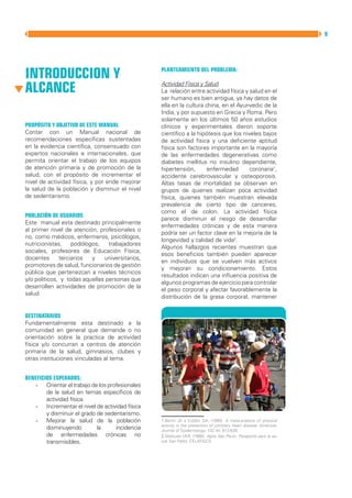 MANUAL DIRECTOR DE ACTIVIDAD FISICA Y SALUD DE LA REPUBLICA ARGENTINA   9




INTRODUCCION Y                                          Planteamiento del problema:


ALCANCE                                                 Actividad Física y Salud
                                                        La relación entre actividad física y salud en el
                                                        ser humano es bien antigua, ya hay datos de
                                                        ella en la cultura china, en el Ayur-vedic de la
                                                        India, y por supuesto en Grecia y Roma. Pero
                                                        solamente en los últimos 50 años estudios
Propósito y Objetivo de este Manual                     clínicos y experimentales dieron soporte
Contar con un Manual nacional de                        científico a la hipótesis que los niveles bajos
recomendaciones específicas sustentadas                 de actividad física y una deficiente aptitud
en la evidencia científica, consensuado con             física son factores importante en la mayoría
expertos nacionales e internacionales, que              de las enfermedades degenerativas como
permita orientar el trabajo de los equipos              diabetes mellitus no insulino dependiente,
de atención primaria y de promoción de la               hipertensión,       enfermedad       coronaria1,
salud, con el propósito de incrementar el               accidente cerebrovascular y osteoporosis.
nivel de actividad física, y por ende mejorar           Altas tasas de mortalidad se observan en
la salud de la población y disminuir el nivel           grupos de quienes realizan poca actividad
de sedentarismo.                                        física, quienes también muestran elevada
                                                        prevalencia de cierto tipo de canceres,
                                                        como el de colon. La actividad física
Población de Usuarios
                                                        parece disminuir el riesgo de desarrollar
Este manual esta destinado principalmente
                                                        enfermedades crónicas y de esta manera
al primer nivel de atención, profesionales o
                                                        podría ser un factor clave en la mejoría de la
no, como médicos, enfermeros, psicólogos,
                                                        longevidad y calidad de vida2.
nutricionistas,    podólogos,    trabajadores
                                                        Algunos hallazgos recientes muestran que
sociales, profesores de Educación Física,
                                                        esos beneficios también pueden aparecer
docentes      terciarios  y    universitarios,
                                                        en individuos que se vuelven más activos
promotores de salud, funcionarios de gestión
                                                        y mejoran su condicionamiento. Estos
pública que pertenezcan a niveles técnicos
                                                        resultados indican una influencia positiva de
y/o políticos, y todas aquellas personas que
                                                        algunos programas de ejercicio para controlar
desarrollen actividades de promoción de la
                                                        el peso corporal y afectar favorablemente la
salud.
                                                        distribución de la grasa corporal, mantener


Destinatarios
Fundamentalmente esta destinado a la
comunidad en general que demande o no
orientación sobre la practica de actividad
física y/o concurran a centros de atención
primaria de la salud, gimnasios, clubes y
otras instituciones vinculadas al tema.


Beneficios Esperados:
   -	 Orientar el trabajo de los profesionales
        de la salud en temas específicos de
        actividad física.
   -	 Incrementar el nivel de actividad física
        y disminuir el grado de sedentarismo.
   -	 Mejorar la salud de la población                  1.Berlin JA y Colditz GA. (1990). A meta-analysis of physical
                                                        activity in the prevention of coronary heart disease. American
        disminuyendo         la     incidencia          Journal of Epidemiology; 132 (4): 612-628.
        de enfermedades crónicas no                     2.Matsudo VKR. (1998). Agita Sâo Paulo: Pasaporte para la sa-
        transmisibles.                                  lud. San Pablo: CELAFISCS.
 