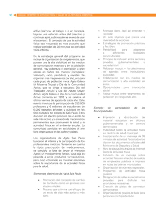 90   MANUAL DIRECTOR DE ACTIVIDAD FISICA Y SALUD DE LA REPUBLICA ARGENTINA




                   activo (caminar al trabajo o ir en bicicleta,                •	   Mensaje claro, fácil de entender y
                   bajarse una estación antes del colectivo y                        recordar
                   continuar a pié, subir escaleras en vez de usar              •	   Un solo objetivo que presta una
                   el ascensor). El concepto de que la actividad                     diversidad de acciones
                   física sea moderada es más atractivo que                     •	   Estrategias de promoción prácticas
                   realizar periodos de 30 minutos de actividad                      y factibles
                   física intensa.                                              •	   Flexibilidad      para      adaptarse
                                                                                     a         diferentes       realidades
                   En la estrategia general del programa se                          socioculturales
                   incluye la organización de megaeventos, que                  •	   Principio de inclusión entre sectores
                   poseen una la alta visibilidad en los medios                      privados,      gubernamentales      y
                   de comunicación masivos y en la población                         sociedad civil
                   general. Hay cobertura y promoción a gran                    •	   Refuerzo mutuo y fortalecimiento
                   escala en todos los medios principales:                           de agendas entre instituciones
                   televisión, radio, periódicos y revistas. Se                      asociadas
                   organizan tres megaeventos por año, uno para                 •	   Colaboración con los medios de
                   cada grupo de población meta: Agita Galera                        comunicación y alta visibilidad en
                   (A Moverse Todos) o Día de la Comunidad                           éstos
                   Activa, que se dirige a escuelas; Día del                    •	   Oportunidades para interacción
                   Trabajador Activo; y Día del Adulto Mayor                         social
                   Activo. Agita Galera o Día de la Comunidad                   •	   Apoyo mutuo entre segmentos de
                   Activa comenzó en 1997 y se celebra el
                                              ,                                      población en riesgo más alto
                   último viernes de agosto de cada año. Este
                   evento involucra la participación de 250.000
                   profesores y 6 millones de estudiantes de
                                                                             Ejemplo     de     participación     de     las
                   6.000 escuelas privadas y públicas en las
                                                                             Municipalidades
                   640 ciudades del estado de Sao Paulo. Ellos
                   discuten los efectos positivos de un estilo de
                                                                                •	   Impresión       y    distribución    de
                   vida más activo y la creación de mecanismos
                                                                                     material educativo en oficinas
                   permanentes que promuevan la salud y la
                                                                                     gubernamentales y en centros
                   actividad física en el ambiente escolar. La
                                                                                     comerciales
                   comunidad participa en actividades al aire
                                                                                •	   Publicidad sobre la actividad física
                   libre organizadas en las calles y plazas.
                                                                                     en centros de salud municipal
                                                                                •	   Incorporación de un mensaje de 30
                   Los organizadores de Agita Sao Paulo
                                                                                     minutos de actividad física todos los
                   buscaron el interés y la participación de los
                                                                                     días en los documentos oficiales del
                   profesionales médicos. Teniendo en cuenta
                                                                                     Ministerio de Deportes y Salud
                   la típica prescripción de medicamentos,
                                                                                •	   Foro de discusión a través de internet
                   se concibió la idea de lanzar al mercado
                                                                                     sobre la actividad física
                   Agitol, un medicamento ficticio, cuya caja es
                                                                                •	   Inclusión de un mensaje sobre
                   parecida a otros productos farmacéuticos,
                                                                                     actividad física en el recibo de sueldo
                   pero cuyo contenido es material educativo
                                                                                     de empleados públicos e impreso
                   sobre la importancia de la actividad física
                                                                                     en todas las boletas municipales
                   para la salud.
                                                                                •	   Organización de eventos especiales
                                                                                •	   Programas de actividad física
                   Elementos distintivos de Agita Sao Paulo                          guiados
                                                                                •	   Designación de calles especialmente
                       •	   Promoción del concepto de cambio                         provistas      para     disfrutar    las
                            de conducta como un proceso con                          actividades recreativas
                            etapas simples                                      •	   Creación de pistas de caminatas
                       •	   Proceso que culmina con el logro de                      comunitarias
                            un estilo de vida más activo y más                  •	   Organización de grupos de baile para
                            sano                                                     personas con hipertensión
 