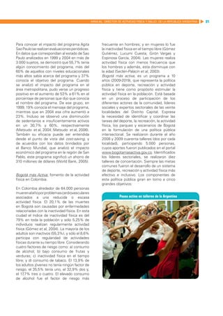 MANUAL DIRECTOR DE ACTIVIDAD FISICA Y SALUD DE LA REPUBLICA ARGENTINA   91




Para conocer el impacto del programa Agita               frecuente en hombres; y en mujeres lo fue
Sao Paulo se realizan evaluaciones periódicas.           la inactividad física en el tiempo libre (Gómez
En datos que correspondían al estado de Sao              Gutiérrez, Lucumí Cuesta, Girón Vargas y
Paulo analizados en 1999 y 2004 en más de                Espinosa García, 2004). Las mujeres realiza
3.000 sujetos, se demostró que 55,7% tenía               actividad física con menos frecuencia que
algún conocimiento del programa, más del                 los hombres y además, esta disminuye con
60% de aquellos con niveles educacionales                la edad (Seclén-Palacín et al, 2003).
más altos sabía acerca del programa y 37%                Bogotá más activa, es un programa a 10
conocía el objetivo del programa. Cuando                 años (2009-2019), que representa la política
se analizó el impacto del programa en el                 pública en deporte, recreación y actividad
área metropolitana, pudo verse un progreso               física y tiene como propósito estimular la
positivo en el aumento de 53% a 61% en el                actividad física en la población. Está basada
porcentaje de personas que dijo que conocía              en un proceso de participación de los
el nombre del programa. De ese grupo, en                 diferentes actores de la comunidad, líderes
1999, 19% conocía el mensaje del programa,               sociales y expertos sectoriales de las veinte
mientras que en 2004 esa cifra aumentó a                 localidades del Distrito Capital. Expresa
23%. Incluso se observó una disminución                  la necesidad de identificar y coordinar las
de sedentarios e insuficientemente activos               tareas del deporte, la recreación, la actividad
en un 30,7% y 60%, respectivamente                       física, los parques y escenarios de Bogotá
(Matsudo et al, 2004; Matsudo et al, 2006).              en la formulación de una política pública
También su eficacia puede ser entendida                  intersectorial. Se realizaron durante el año
desde el punto de vista del cost-saving, y               2008 y 2009 cuarenta talleres (dos por cada
de acuerdos con los datos brindados por                  localidad), participando 5.000 personas,
el Banco Mundial, que analizó el impacto                 cuyos aportes fueron publicados en el portal
económico del programa en la región de San               www.bogotamasactiva.gov.co. Identificados
Pablo, este programa significó un ahorro de              los líderes sectoriales, se realizaron diez
310 millones de dólares (World Bank, 2005).              talleres de concertación. Siempre las metas
                                                         comunes fueron el desarrollo de un sistema
                                                         de deporte, recreación y actividad física más
Bogotá más Activa: fomento de la actividad               efectivo e inclusivo. Los componentes de
física en Colombia.                                      esta política pública giran en torno a cinco
                                                         grandes objetivos:
En Colombia alrededor de 64.000 personas
mueren al año por problemas cardiovasculares
asociados a una reducida o escasa
actividad física. El 20,1% de las muertes
en Bogotá son causadas por enfermedades
relacionadas con la inactividad física. En esta
ciudad el índice de inactividad física es del
79% en toda la población y sólo 5,25% de
individuos realizan regularmente actividad
física (Gómez et al, 2004). La mayoría de los
adultos son inactivos (55,3%), y sólo el 8,6%
participa con regularidad de actividades
físicas durante su tiempo libre. Considerando
cuatro factores de riesgo como: a) consumo
de alcohol; b) bajo consumo de frutas y
verduras; c) inactividad física en el tiempo
libre; y d) consumo de tabaco. El 13,9% de
los adultos jóvenes no tenía ningún factor de
riesgo, el 35,5% tenía uno, el 32,9% dos y,
el 17,7% tres o cuatro. El elevado consumo
de alcohol fue el factor de riesgo más
 