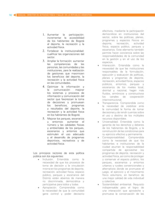 92   MANUAL DIRECTOR DE ACTIVIDAD FISICA Y SALUD DE LA REPUBLICA ARGENTINA




                                                                                  efectivos, mediante la participación
                            1.	 Aumentar         la   participación:              democrática en instituciones del
                                  incrementar la accesibilidad                    sector, sobre las políticas, planes,
                                  de los habitantes de Bogotá                     programas y espacios físicos en
                                  al deporte, la recreación y la                  deporte,      recreación,     actividad
                                  actividad física.                               física, espacio público, parques y
                            2.	   Fortalecer la institucionalidad:                escenarios. Este elemento también
                                  cualificar las organizaciones del               permite hacer conciencia sobre las
                                  sector.                                         responsabilidades de la comunidad
                                                                                  en la gestión y en el uso de los
                            3.	   Ampliar la formación: aumentar                  espacios.
                                  las competencias de las                    •	   Interacción. Entendida como la
                                  personas, las comunidades y las                 necesidad de que las instituciones
                                  instituciones, para la realización              responsables de la formulación,
                                  de gestiones que maximicen                      ejecución y evaluación de políticas,
                                  los beneficios del deporte, la                  planes y programas de deporte,
                                  recreación y la actividad física                recreación, actividad física, espacios
                                  en las comunidades.                             públicos, entornos, parques y
                            4.	   Optimizar la información y                      escenarios de los niveles local,
                                  la     comunicación:      mejorar               distrital y nacional, hagan más
                                  los sistemas y procesos de                      fluidos, armónicos y constructivos
                                  información y comunicación del                  los     canales     de    cooperación
                                  sector que favorezcan la toma                   interinstitucional.
                                  de decisiones y promuevan                  •	   Transparencia. Comprendida como
                                  los     beneficios,    programas                la necesidad de visibilizar ante
                                  y resultados del deporte, la                    la comunidad la forma de tomar
                                  recreación y la actividad física                decisiones y de rendir cuentas sobre
                                  en los habitantes de Bogotá.                    el uso y destino de los múltiples
                            5.	   Mejorar los parques, escenarios                 recursos disponibles.
                                  y entornos: aumentar el                    •	   Universalidad. Entendida como la
                                  número y las calidades físicas                  garantía de los derechos y deberes
                                  y ambientales de los parques,                   de los habitantes de Bogotá, y la
                                  escenarios y entornos que                       construcción de las condiciones para
                                  estimulen el uso adecuado                       su ejercicio efectivo y permanente.
                                  y el desarrollo de programas               •	   Corresponsabilidad. Comprendida
                                  deportivos, recreativos y de                    como la necesidad de que los
                                  actividad física.                               habitantes e instituciones de la
                                                                                  ciudad asuman la responsabilidad
                                                                                  compartida de aprovechar los
                   Los principios rectores de esta política                       programas de deporte, recreación y
                   pública son los siguientes:                                    actividad física, así como de proteger
                       •	 Inclusión. Entendida como la                            y conservar el espacio público, los
                           necesidad de que los procesos de                       parques, escenarios y entornos
                           toma de decisión y la vinculación                      urbanos y rurales convencionales y
                           misma en los programas de deporte,                     alternativos donde se promueve el
                           recreación, actividad física, espacio                  juego, el ejercicio y el movimiento
                           público, parques y escenarios del                      físico voluntario, en beneficio de
                           Distrito estén abiertos de manera                      una mejor calidad de vida individual
                           no discriminada, democrática y                         y colectiva.
                           participativa para todos y todas.                 •	   Sostenibilidad ambiental. Requisito
                       •	 Apropiación. Comprendida como                           indispensable para el logro de
                           la necesidad de que la comunidad                       una interacción que aproveche y
                           gane control y poder decisorio                         promueva la conservación de las
 