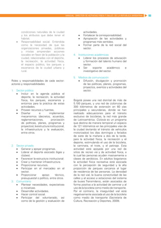 MANUAL DIRECTOR DE ACTIVIDAD FISICA Y SALUD DE LA REPUBLICA ARGENTINA   93




         condiciones naturales de la ciudad                       actividades.
         y los atributos que debe tener el                   •	   Fortalecer la corresponsabilidad.
         hábitat.                                            •	   Apropiación de las actividades y
    •	   Responsabilidad social. Entendida                        programas más sentidos.
         como la necesidad de que las                        •	   Formar parte de la red social del
         organizaciones privadas, públicas                        sector.
         y mixtas emprendan acciones
         sociales en favor de la población y la          4.	 Instituciones académicas
         ciudad, relacionadas con el deporte,                •	 Liderar los procesos de educación
         la recreación, la actividad física,                      y formación del talento humano del
         el espacio público, los parques y                        sector.
         escenarios de la ciudad urbana y                    •	 Ser       soporte      académico  e
         rural.                                                   investigativo del sector.

                                                         5.	 Medios de comunicación
Roles y responsabilidades de cada sector:                    •	 Difusión, divulgación y promoción
actores y responsabilidades                                     de las políticas, planes, programas,
                                                                proyectos, eventos y actividades del
1.	 Sector público                                              sector.
    •	 Incluir en la agenda pública el
       deporte, la recreación, la actividad
       física, los parques, escenarios y                 Bogotá posee una red distrital de más de
       entornos para la práctica de estas                5.100 parques, y una red de ciclorrutas de
       actividades.                                      300 kilómetros de extensión en 60 vías
    •	 Proveer recursos y fuentes.                       principales y secundarias, donde se han
    •	 Diseñar         e        implementar              realizado adecuaciones para el tránsito
       mecanismos (decretos, acuerdos,                   exclusivo de bicicletas, la red más grande
       reglamentaciones,           priorización          de Latinoamérica. Ciclovía es un programa
       de políticas, planes, programas y                 que destina de manera temporal un espacio
       proyectos), la estructura institucional,          de 121 kilómetros en las principales vías de
       la infraestructura y la evaluación,               la ciudad (evitando el tránsito de vehículos
       entre otros.                                      motorizados) los días domingos y feriados
                                                         de siete de la mañana a dos de la tarde,
                                                         para la actividad física, la recreación y el
                                                         deporte, estimulando el uso de la bicicleta,
2.	 Sector privado                                       la caminata, el trote, y el patinaje. Esta
    •	 Generar y apoyar programas.                       actividad está apoyada por una red de
    •	 Liderar el deporte asociado (ligas y              sitios de recreo vía y de actividad física, a
       clubes).                                          la cual las personas acuden masivamente a
    •	 Favorecer la estructura institucional.            clases de aeróbicos. En adultos bogotanos
    •	 Crear y mantener infraestructura.                 la actividad física recreativa está asociada
    •	 Proporcionar recursos.                            con la percepción de seguridad y la alta
    •	 Participar en el mercadeo en el                   proporción de parques cercanos al lugar
       sector.                                           de residencia de las personas. La densidad
    •	 Proporcionar       apoyo      técnico,            de la red vial, la buena conectividad de las
       presupuestal o político, entre otros.             calles y el acceso a estaciones del sistema
3.	 Comunitario                                          de buses Transmilenio, están asociados de
    •	 Plantear necesidades, expectativas                forma positiva a la actividad de caminar y al
       e iniciativas.                                    uso de la bicicleta como medio de transporte.
    •	 Desarrollar actividades.                          Por el contrario, la inseguridad vial está
    •	 Hacer control social.                             negativamente asociada al uso de la bicicleta
    •	 Participar del voluntariado, así                  como medio de transporte (Secretaría de
       como de la gestión y evaluación de                Cultura, Recreación y Deportes, 2009).
 