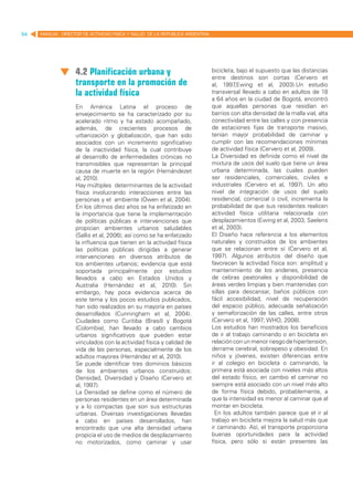 94   MANUAL DIRECTOR DE ACTIVIDAD FISICA Y SALUD DE LA REPUBLICA ARGENTINA




                   4.2 Planificación urbana y                                bicicleta, bajo el supuesto que las distancias
                                                                             entre destinos son cortas (Cervero et
                   transporte en la promoción de                             al, 1997  ,Ewing et al, 2003).Un estudio
                   la actividad física                                       transversal llevado a cabo en adultos de 18
                                                                             a 64 años en la ciudad de Bogotá, encontró
                   En América Latina el proceso de                           que aquellas personas que residían en
                   envejecimiento se ha caracterizado por su                 barrios con alta densidad de la malla vial, alta
                   acelerado ritmo y ha estado acompañado,                   conectividad entre las calles y con presencia
                   además, de crecientes procesos de                         de estaciones fijas de transporte masivo,
                   urbanización y globalización, que han sido                tenían mayor probabilidad de caminar y
                   asociados con un incremento significativo                 cumplir con las recomendaciones mínimas
                   de la inactividad física, la cual contribuye              de actividad física (Cervero et al, 2009).
                   al desarrollo de enfermedades crónicas no                 La Diversidad es definida como el nivel de
                   transmisibles que representan la principal                mixtura de usos del suelo que tiene un área
                   causa de muerte en la región (Hernándezet                 urbana determinada, las cuales pueden
                   al, 2010).                                                ser residenciales, comerciales, civiles e
                   Hay múltiples determinantes de la actividad               industriales (Cervero et al, 1997). Un alto
                   física involucrando interacciones entre las               nivel de integración de usos del suelo
                   personas y el ambiente (Owen et al, 2004).                residencial, comercial o civil, incrementa la
                   En los últimos diez años se ha enfatizado en              probabilidad de que sus residentes realicen
                   la importancia que tiene la implementación                actividad física utilitaria relacionada con
                   de políticas públicas e intervenciones que                desplazamientos (Ewing et al, 2003, Saelens
                   propician ambientes urbanos saludables                    et al, 2003).
                   (Sallis et al, 2006); así como se ha enfatizado           El Diseño hace referencia a los elementos
                   la influencia que tienen en la actividad física           naturales y construidos de los ambientes
                   las políticas públicas dirigidas a generar                que se relacionan entre sí (Cervero et al,
                   intervenciones en diversos atributos de                   1997). Algunos atributos del diseño que
                   los ambientes urbanos; evidencia que está                 favorecen la actividad física son: amplitud y
                   soportada principalmente por estudios                     mantenimiento de los andenes, presencia
                   llevados a cabo en Estados Unidos y                       de cebras peatonales y disponibilidad de
                   Australia (Hernández et al, 2010). Sin                    áreas verdes limpias y bien mantenidas con
                   embargo, hay poca evidencia acerca de                     sillas para descansar, baños públicos con
                   este tema y los pocos estudios publicados,                fácil accesibilidad, nivel de recuperación
                   han sido realizados en su mayoría en países               del espacio público, adecuada señalización
                   desarrollados (Cunningham et al, 2004).                   y semaforización de las calles, entre otros
                   Ciudades como Curitiba (Brasil) y Bogotá                  (Cervero et al, 1997; WHO, 2008).
                   (Colombia), han llevado a cabo cambios                    Los estudios han mostrados los beneficios
                   urbanos significativos que pueden estar                   de ir al trabajo caminando o en bicicleta en
                   vinculados con la actividad física y calidad de           relación con un menor riesgo de hipertensión,
                   vida de las personas, especialmente de los                derrame cerebral, sobrepeso y obesidad. En
                   adultos mayores (Hernández et al, 2010).	                 niños y jóvenes, existen diferencias entre
                   Se puede identificar tres dominios básicos                ir al colegio en bicicleta o caminando, la
                   de los ambientes urbanos construidos:                     primera está asociada con niveles más altos
                   Densidad, Diversidad y Diseño (Cervero et                 del estado físico, en cambio el caminar no
                   al, 1997).                                                siempre está asociado con un nivel más alto
                   La Densidad se define como el número de                   de forma física debido, probablemente, a
                   personas residentes en un área determinada                que la intensidad es menor al caminar que al
                   y a lo compactas que son sus estructuras                  montar en bicicleta.
                   urbanas. Diversas investigaciones llevadas                  En los adultos también parece que el ir al
                   a cabo en países desarrollados, han                       trabajo en bicicleta mejora la salud más que
                   encontrado que una alta densidad urbana                   ir caminando. Así, el transporte proporciona
                   propicia el uso de medios de desplazamiento               buenas oportunidades para la actividad
                   no motorizados, como caminar y usar                       física, pero sólo si están presentes las
 