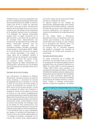 MANUAL DIRECTOR DE ACTIVIDAD FISICA Y SALUD DE LA REPUBLICA ARGENTINA   95




infraestructuras y servicios apropiados para             era mucho mayor que el número de ciclistas
permitir un desplazamiento activo (Directrices           heridos en accidentes de tráfico.
de actividad física de la UE, 2008). Un entorno          En algunos países se han utilizado las
urbano que ánima a utilizar los vehículos                asociaciones públicas/privadas para ofrecer
de motor y que, por lo tanto, disuade de la              gratuitamente bicicletas públicas, utilizando
práctica de la actividad física es uno de los            el hecho de que sirven como vehículos para
impulsos que hay detrás de las tendencias                anuncios publicitarios. Un ejemplo es el
de la población general hacia el sobrepeso               sistema de bicicletas de la ciudad danesa de
y la obesidad. Los factores ambientales                  Aarhus.
pueden tener un papel importante en la                   En los Países Bajos y Dinamarca,
determinación y formación de los patrones                generalmente hay una separación entre los
de actividad física. Adicionalmente, las                 carriles para bicicletas y los carriles para
condiciones de seguridad de los ambientes                automóviles que ha tenido un gran impacto
físicos construidos permiten que los                     en la percepción del ciclismo como una
adultos mayores participen más en                        forma de transporte segura y saludable.
actividades sociales, culturales, recreativas,           En Hungría, hay un comisario especial
educacionales y espirituales (WHO, 2008).                del gobierno encargado de coordinar la
Si no se percibe que el entorno es seguro                construcción de carriles para bicicletas en
por motivos personales o de tráfico, la                  todo el país.
mayor parte de la población tenderá a                    Ejemplos de América Latina:
adoptar formas de transporte motorizadas,
sobre todo de noche. De manera similar,                  Un parte importante de la política de
los espacios verdes atractivos y los                     promoción de actividad física en Chile fue
lugares seguros de calles compartidas son                la recuperación de espacios públicos para la
componentes importantes de una localidad                 actividad física y la recreación (Salinas et al,
activa (Directrices de actividad física de la            2003). En el año 2001 se creó el programa
UE, 2008).                                               “Plazas VIDA CHILE” para contribuir a la
                                                                                  ,
         	                                               recuperación de espacios públicos, mediante
Ejemplos de la Unión Europea:                            la habilitación de plazas, parques, playas y otras
                                                         áreas aptas para la realización de actividades
Una intervención no aleatoria en Odense                  físicas, ya sean recreativas, deportivas, de
(Dinamarca), impulsó el ciclismo a través de             educación nutricional, ambiental, actividades
varias iniciativas, e incrementó el número               comunitarias de carácter artística o cultural.
de desplazamientos en bicicleta en más de                Estas “tardes y mañanas entretenidas”            ,
un 20% en cinco años. Al mismo tiempo, el                abiertas a todos los ciudadanos, se realizan
número de accidentes con ciclistas fue un
20% menor que en el resto del país. La tasa
de accidentes de tráfico que involucran a
ciclistas es menor en los países en los que
el ciclismo es más común, probablemente
porque estos países (principalmente los Países
Bajos y Dinamarca) tienen una infraestructura
de rutas seguras para bicicletas y porque los
conductores están acostumbrados a tener
en cuenta a los ciclistas. Sin embargo, hasta
en los países sin esta infraestructura, son
poco comunes los accidentes en los que hay
ciclistas involucrados en términos absolutos.
Y los beneficios para la salud sobrepasan
los riesgos. En estudios de Copenhague, el
número menor de muertes relacionadas con
ir al trabajo en bicicleta, comparado con el
número de muertes entre viajeros pasivos
 