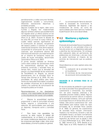 96   MANUAL DIRECTOR DE ACTIVIDAD FISICA Y SALUD DE LA REPUBLICA ARGENTINA




                   periódicamente y a ellas concurren familias,
                   organizaciones sociales y comunitarias,                   	        La concientización llama la atención
                   diferentes asociaciones deportivas y                      sobre la necesidad de incrementar la
                   entidades privadas.                                       relevancia, legibilidad del deporte y las
                   Algunas ciudades de la región, tales como                 instalaciones de recreo, así como las
                   Curitiba y Bogotá, han implementado                       oportunidades para hacer ejercicio mediante
                   algunos cambios urbanos que posiblemente                  la planificación de la zona desarrollada.
                   han logrado tener un efecto positivo en los
                   niveles de actividad física en toda la población
                   (Parra et al, 2007). Durante la década de
                   los años 90 y al iniciar el nuevo milenio, la
                                                                             4.3	 Monitoreo y vigilancia
                   ciudad realizó avances significativos en                  epidemiológica
                   la construcción de parques, recuperación
                   del espacio público e inversión en nuevos                 El estudio de la actividad física en la población
                   sistemas de transporte. Este último aspecto,              se ha tornado en una actividad crítica a la
                   comprendió la construcción de una red de                  hora de contar con un diagnóstico adecuado
                   ciclorutas, que actualmente alcanza 300                   y planificar las intervenciones. Sin embargo
                   kilómetros de extensión y la implementación               esta evaluación debe ser permanente, las
                   de un sistema de transporte masivo por                    poblaciones son dinámicas, y de ese modo
                   medio de buses articulados, denominado                    se podrá monitorear el impacto de las
                   Transmilenio (Parra et al, 2007).	                        acciones de intervención que se pudieran
                   El primer estudio realizado en América                    realizar.
                   Latina sobre evaluar las asociaciones entre
                   las características objetivas del medio                   Desarrollaremos en este capítulo estos dos
                   ambiente construido y actividad física en                 aspectos:
                   tiempo libre, mostró que la densidad del                     1.	 La evaluación de la actividad física
                   parque y la disponibilidad de las estaciones                     en la población
                   de TransMilenio en Bogotá, se asocian                        2.	 El monitoreo de las intervenciones
                   positivamente con la actividad física en                         de promoción de la actividad física
                   tiempo libre (Gomez et al, 2010). Por eso,
                   actividades de salud pública para hacer
                   frente a la inactividad física deben considerar           Evaluación de la actividad física en la
                   las posibles influencias de la planificación              población
                   urbana y los sistemas de comunicación de
                   transporte público en la salud.                           En las encuestas de población a gran escala
                                                                             se mide la actividad física generalmente por
                   Recomendaciones a los diseñadores                         cuestionarios o entrevistas. Sus ventajas
                   urbanos, a los responsables de planificación              son: ser poco invasivas, prácticas y de
                   y a los arquitectos de nuevas comunidades:                aceptable precisión (fiable y válida). Algunos
                                                                             cuestionarios se centran sólo en un aspecto
                   	       Mejorar la accesibilidad significa               de la actividad cotidiana, como por ejemplo
                   proporcionar a toda la comunidad accesos                  la actividad física en el tiempo libre y/o en el
                   fáciles, seguros y convenientes a una                     trabajo. Sólo pocos cuestionarios han sido
                   selección de oportunidades para participar                desarrollados para evaluar todos los tipos
                   en deportes, transporte activo y actividad                principales de la actividad física (Jacobs
                   física.                                                   et al, 1993). En general, los cuestionarios
                                                                             de actividad física incluyen información
                   	       Para hacer más agradables los                    respecto a la frecuencia, duración y tipo de
                   entornos se debe mejorar la calidad del                   actividades físicas y se basan normalmente
                   medioambiente, en el diseño y la posición                 en el recuerdo de ésta durante un período
                   de nuevas instalaciones deportivas y de ocio,             específico de tiempo que va desde 2 días
                   las conexiones para llegar a ellas, otras zonas           a 2 años (Paffenbarger et al, 1978; Sallis et
                   desarrolladas y el entorno público en general.            al, 1985; Kannel et al, 1979; Baecke et al,
                                                                             1982; Taylor et al 1978; Haskell et al 1980).
 