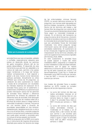 MANUAL DIRECTOR DE ACTIVIDAD FISICA Y SALUD DE LA REPUBLICA ARGENTINA   99




                                                       de las enfermedades crónicas llamado
                                                       STEPS. La versión definitiva consiste en 16
                                                       preguntas. Las mismas están agrupadas por
                                                       dominio (trabajo, transporte, y tiempo libre).
                                                       Dentro de los dominios del trabajo y del
                                                       tiempo libre las preguntas son acerca de la
                                                       frecuencia y duración de dos tipos de actividad
                                                       física según su intensidad (moderada e
                                                       intensa). En el dominio del transporte se
                                                       pregunta acerca de la frecuencia y duración
                                                       de andar en bicicleta o caminar sin diferenciar
                                                       la intensidad de la actividad física (se asume
                                                       que son actividades físicas de intensidad
                                                       moderada). Una última pregunta recoge
                                                       información acerca del tiempo pasado en
                                                       actividades sedentarias. Al cuestionario se
                                                       le han introducido imágenes que facilitan la
                                                       interpretación de los términos utilizados, tal
                                                       como se sugiere en los instructivos originales
                                                       (Armstrong y Bull, 2006).
actividad física que sea comparable, validado          En este cuestionario la actividad física
y confiable, especialmente relevante para              se puede estimar a través del índice
países en desarrollo donde los patrones                metabólico (MET), asignando un múltiplo de
de gasto energético difieren del de los                la tasa metabólica a cada actividad realizada.
países desarrollados. El desarrollo de esta            Recordemos que el gasto en reposo
herramienta que permite ser adaptable a la             determina un consumo de 3.5 ml de oxigeno
cultura de cada país, permite a los países             por Kg de peso corporal por minuto y es
seguir tendencias a lo largo del tiempo,               aproximadamente 1 kcal / kg / h. Puede ser
realizar comparaciones a nivel regional y              expresado como MET-minutos por semana,
global y de esta manera tomar decisiones               o sea los MET x minutos de actividad x
políticas acertadas. Actualmente se utiliza            eventos por semana
GPAQv2 que consta de 16 preguntas. La
validación de este cuestionario se realizó
a través de la comparación con resultados              Los niveles de actividad física e pueden
de métodos objetivos de evaluación de la               clasificar en ALTO, cuando se cumplen
actividad física como son el pedómetro o               algunos de los dos siguientes criterios:
acelerómetro. El GPAQ es un cuestionario que
provee información acerca de los patrones                  o	 La suma del número de días que
de actividad física habitual y diferencia                     realiza actividades intensas en el
claramente los ámbitos de realización de                      trabajo y en el tiempo libre en una
diferentes tipos de actividad. Está destinado                 semana típica es mayor o igual a
a jóvenes y adultos de mediana edad (25 a                     3 días Y la actividad física total en
64 años) de ambos sexos e indaga sobre la                     MET- minutos por semana >= 1500
intensidad (moderada o intensa), frecuencia                   ó
(en una semana típica) y duración de                       o	 La suma del número de días que
actividades desarrolladas en tres ámbitos:                    realiza actividades intensas y
trabajo/estudio, desplazamiento de un sitio a                 moderadas en el trabajo y en el
otro y en el tiempo libre; y también pregunta                 tiempo libre y del número de días
sobre el comportamiento sedentario (tiempo                    que camina o usa bicicleta para
que suele pasar sentado o recostado pero                      desplazarse en una semana típica es
no incluye el tiempo pasado durmiendo).                       mayor o igual a 7 días Y la actividad
GPAQ es propuesto por la OMS como parte                       física total en MET- minutos por
de un instrumento de mayores dimensiones                      semana >= 3000.
diseñado para evaluar los factores de riesgo
 