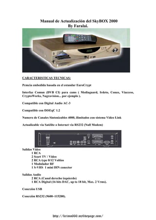 Manual de Actualización del SkyBOX 2000
                           By Faralai.




CARACTERISTICAS TECNICAS:

Pcmcia embedida basada en el estandar EuroCrypt

Interfaz Comun (DVB CI) para cams ( Mediaguard, Irdeto, Conax, Viaccess,
CryptoWorks, Nagravision... por ejemplo ).

Compatible con Digital Audio AC-3

Compatible con DiSEqC 1.2

Numero de Canales Sintonizables 4000, ilimitados con sistema Video Link

Actualizable via Satélite o Internet via RS232 (Null Modem)




Salidas Video
       1 RCA
       2 Scart TV / Video
       2 RCA type 0/12 Voltios
       1 Modulador RF
       1 S-VHS 1 mini DIN conector

Salidas Audio
       2 RCA (Canal derecho izquierdo)
       1 RCA Digital (16 bits DAC, up to 18 bit, Max. 2 Vrms).

Conexión USB

Conexión RS232 (9600~115200).




                      http://krimo666.mylivepage.com/
 
