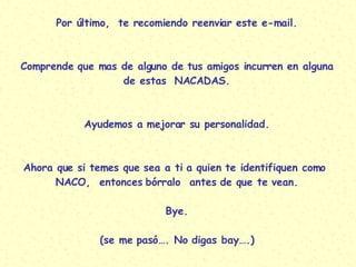 Por último,  te recomiendo reenviar este e-mail. Comprende que mas de alguno de tus amigos incurren en alguna de estas  NACADAS. Ayudemos a mejorar su personalidad. Ahora que si temes que sea a ti a quien te identifiquen como  NACO,  entonces bórralo  antes de que te vean. Bye. (se me pasó…. No digas bay….) 