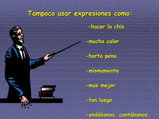 -hacer la chis -mucha calor -harta pena -mismamente -mas mejor -tan luego -andábanos, cantábanos, gritábanos, etc.  Tampoco usar expresiones como: 