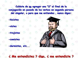 Cuídate de  no  agregar una "S" al final de la  conjugación en pasado de los verbos en segunda persona del singular, o para que me entiendas , nunca digas: -hicistes  -vistes  -trajistes  -comistes  -dormistes, etc... ¿ Me entendistes ? digo, ¿ me entendiste ? 
