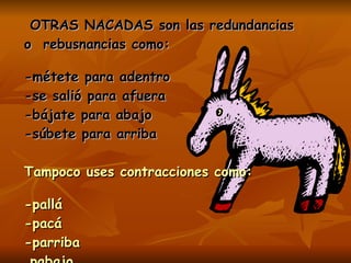 OTRAS NACADAS son las redundancias o  rebusnancias como: -métete para adentro  -se salió para afuera  -bájate para abajo -súbete para arriba Tampoco uses contracciones como: -pallá  -pacá -parriba  pabajo -paquel lado  Como ves,  esto es “paqueteduques”…. 