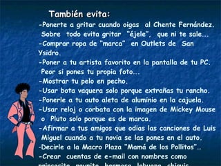 También evita: -Ponerte a gritar cuando oigas  al Chente Fernández. Sobre  todo evita gritar  “éjele”,  que ni te sale…. -Comprar ropa de “marca”  en Outlets de  San Ysidro. -Poner a tu artista favorito en la pantalla de tu PC. Peor si pones tu propia foto….  -Mostrar tu pelo en pecho. -Usar bota vaquera solo porque extrañas tu rancho.  -Ponerle a tu auto aleta de aluminio en la cajuela. -Usar reloj o corbata con la imagen de Mickey Mouse  o  Pluto solo porque es de marca. -Afirmar a tus amigos que odias las canciones de Luis  Miguel cuando a tu novia se las pones en el auto.  Decirle a la Macro Plaza “Mamá de los Pollitos”… -Crear  cuentas de e-mail con nombres como princesita, reynita, hermosa, labuena, chiquis,  cachondo, chipocles, sanson,  mipapá, etc. Bajar  timbres con la voz de tu mujer gritándote inútil o, la de un tipo dizque muy macho…. 