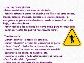 -Usar perfumes piratas . -Traer medallones o esclavas de bisutería.  -Ponerle nombre al perro en alusión a su físico tal como greñas, mocho, pulgoso, chelenco, sarnoso o el clásico solovino,  o,  avergonzar al pobre chihuahueño con nombres como Oso, Lobo, Peje, o González Reyes. -Poner toallas a los asientos del carro nuevo para no ensuciarlos.  -Bailar en fiestas los pasitos " de reversa mami “.  Tambien evita: -Llamar "confleis" a todos los cereales. -Llamar "chocomil" a todos los chocolates en polvo. -Llamar "coca" a todos los refrescos de cola.  -Llamar “livais” a todos los pantalones de mezclilla -Escuchar la ke buena, la kaliente, etc. -Escuchar el radio a todo volúmen mientras manejas. -Ser fan de música “grupera”. -Llorar con las canciones de los Temerarios  (todavía el Buki pasa) 