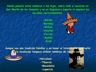 Jamás ponerle estos nombres a tus hijos, sobre todo si nacieron en San Martín de los Camotes y no en Inglaterra (aparte ni siquiera los escriben correctamente): -Marlon -Barnaby -Willian -Yonatan -Farrah -Guendi -Jeidi Aunque sea una tradición familiar y en honor al tatarabuelo  que luchó en la revolución tampoco utilizar nombres de rancho como: -Herculano  -Tiburcio  -Macedonio -Lupercio  -Anastasio -Masiosare 