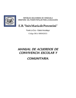 REPÚBLICA BOLIVARIANA DE VENEZUELA
MINISTERIO DEL PODER POPULAR PARA LA EDUCACIÓN
E.B."InèsMaríadePotentini”
Puerto La Cruz – Estado Anzoátegui
Código DEA: 0D05620321
MANUAL DE ACUERDOS DE
CONVIVENCIA ESCOLAR Y
COMUNITARIA.
 