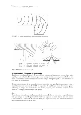 6 9
M A N U A L _ A C U S T I C A _ E S T U D I O S




FIGURA 1.4 Som de baixa freqüência (grave) contornando um obstáculo.




 FIGURA 1.5 Difração de um som agudo.

Reverberação e Tempo de Reverberação
Quando um som é gerado dentro de um ambiente escuta-se primeiramente o som direto e, em
seguida, o som refletido. No caso em que essas sensações se sobrepõem, confundindo o som
direto e o refletido, teremos a impressão de uma audição mais prolongada. A esse fenômeno se
dá o nome de reverberação.

Define-se como tempo de reverberação o tempo necessário para que, depois de cessada a fonte, a
intensidade do som se reduza de 60 dB. Se as paredes do local forem muito absorventes (pouco
reflexivas), o tempo de reverberação será muito pequeno, caso contrário ocorrerá muitas
reflexões e o tempo de reverberação será grande.

Eco
O eco é uma conseqüência imediata da reflexão sonora. Define-se eco como a repetição de um
som que chega ao ouvido por reflexão 1/15 de segundo ou mais depois do som direto.
Considerando-se a velocidade do som em 345 m/s, o objeto que causa essa reflexão no som deve
estar a uma distância de 23 m ou mais.




                                                       12
 