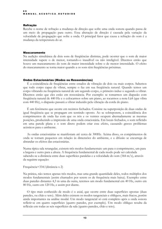 6 9
M A N U A L _ A C U S T I C A _ E S T U D I O S




Refração
Recebe o nome de refração a mudança de direção que sofre uma onda sonora quando passa de
um meio de propagação para outro. Essa alteração de direção é causada pela variação da
velocidade de propagação que sofre a onda. O principal fator que causa a refração do som é a
mudança da temperatura do ar.


Mascaramento
Na audição simultânea de dois sons de freqüências distintas, pode ocorrer que o som de maior
intensidade supere o de menor, tornando-o inaudível ou não inteligível. Dizemos então que
houve um mascaramento do som de maior intensidade sobre o de menor intensidade. O efeito
do mascaramento se torna maior quando a os sons têm freqüências próximas.


Ondas Estacionárias (Modos ou Ressonâncias)
   É a coincidência de freqüências entre estados de vibração de dois ou mais corpos. Sabemos
que todo corpo capaz de vibrar, sempre o faz em sua freqüência natural. Quando temos um
corpo vibrando na freqüência natural de um segundo corpo, o primeiro induz o segundo a vibrar.
Dizemos então que eles estão em ressonância. Por exemplo: se tomarmos um diapasão com
freqüência natural de 440 Hz e o colocarmos sobre um piano, ao tocarmos a nota Lá4 (que vibra
com 440 Hz), o diapasão passará a vibrar induzido pela vibração da corda do piano.

   É um fenômeno que ocorre em recintos fechados. Consiste na superposição de duas ondas de
igual freqüência que se propagam em sentindo oposto. Ao se sobreporem, a coincidência dos
comprimentos de onda faz com que os nós e os ventres ocupem alternadamente as mesmas
posições, produzindo a impressão de uma onda estacionária. Em locais fechados, o som refletido
em uma parede plana e o som direto podem criar esse efeito, causando graves problemas
acústicos para o ambiente.

   As ondas estacionárias se manifestam até cerca de 300Hz. Acima disso, os comprimentos de
onda se tornam pequenos em relação às dimensões do ambiente, e a difusão se encarrega de
abrandar os efeitos das estacionárias.

Numa típica sala retangular, existem três modos fundamentais: um para o comprimento, um para
a largura e outro para a altura. A frequência fundamental de cada modo pode ser calculada
sabendo-se a distância entre duas superfícies paralelas e a velocidade do som (344 m/s), através
da seguinte equação:

Frequência=334/(distância x 2)

Na prática, não temos apenas três modos, mas uma grande quantidade deles, todos múltiplos dos
modos fundamentais (assim chamados por serem os de frequência mais baixa). Exemplo: entre
duas paredes distantes 4,3 m uma da outra, teremos um modo fundamental em 40 Hz, outro em
80 Hz, outro em 120 Hz, e assim por diante.

   O tipo mais conhecido de modo é o axial, que ocorre entre duas superfícies opostas (duas
paredes, ou chão e teto). Além deles existem os modos tangenciais e oblíquos, mais fracos, porém
ainda importantes na análise modal. Um modo tangencial só está completo após a onda sonora
refletir-se em quatro superfícies (quatro paredes, por exemplo). Um modo oblíquo resulta da
reflexão em todas as seis superfícies da sala (quatro paredes, chão e teto).


                                                  13
 