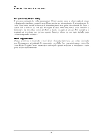 6 9
M A N U A L _ A C U S T I C A _ E S T U D I O S




Eco pulsatório (Flutter Echo)
É um caso particular das ondas estacionárias. Ocorre quando existe a sobreposição de ondas
refletidas cujos caminhos percorridos se diferenciem de um número inteiro de comprimentos de
onda. Neste caso, haverá momentos de intensificação do som pelas coincidências das fases, e
outros com a anulação do som pela defasagem da onda. Para uma pessoa, esses aumentos e
diminuições na intensidade sonora produzirá a mesma sensação de um eco. Um exemplo é a
sequência de repetições que ouvimos quando batemos palmas em um lugar fechado, mais
comum em grandes ambientes.

Efeito Doppler-Fizeau
Quando a fonte ou o observador se move (com velocidade menor que a do som) é observada
uma diferença entre a freqüência do som emitido e recebido. Esta característica que é conhecida
como Efeito Doppler-Fizeau, torna o som mais agudo quando as fontes se aproximam, e mais
grave no caso de se afastarem.




                                                  14
 