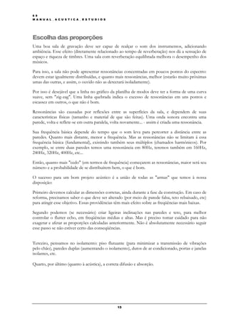 6 9
M A N U A L _ A C U S T I C A _ E S T U D I O S




Escolha das proporções
Uma boa sala de gravação deve ser capaz de realçar o som dos instrumentos, adicionando
ambiência. Esse efeito (diretamente relacionado ao tempo de reverberação) nos dá a sensação de
espaço e riqueza de timbres. Uma sala com reverberação equilibrada melhora o desempenho dos
músicos.

Para isso, a sala não pode apresentar ressonâncias concentradas em poucos pontos do espectro:
devem estar igualmente distribuídas, e quanto mais ressonâncias, melhor (estarão muito próximas
umas das outras, e assim, o ouvido não as detectará isoladamente).

Por isso é desejável que a linha no gráfico da planilha de modos deve ter a forma de uma curva
suave, sem "zig-zag". Uma linha quebrada indica o excesso de ressonâncias em uns pontos e
escassez em outros, o que não é bom.

Ressonâncias são causadas por reflexões entre as superfícies da sala, e dependem de suas
características físicas (tamanho e material de que são feitas). Uma onda sonora encontra uma
parede, volta e reflete-se em outra paralela, volta novamente... - assim é criada uma ressonância.

Sua frequência básica depende do tempo que o som leva para percorrer a distância entre as
paredes. Quanto mais distante, menor a frequência. Mas as ressonâncias não se limitam á essa
frequência básica (fundamental), existindo também seus múltiplos (chamados harmônicos). Por
exemplo, se entre duas paredes temos uma ressonância em 80Hz, teremos também em 160Hz,
240Hz, 320Hz, 400Hz, etc...

Então, quanto mais "cedo" (em termos de frequência) começarem as ressonâncias, maior será seu
número e a probabilidade de se distribuírem bem, o que é bom.

O sucesso para um bom projeto acústico é a união de todas as "armas" que temos à nossa
disposição:

Primeiro devemos calcular as dimensões corretas, ainda durante a fase da construção. Em caso de
reforma, precisamos saber o que deve ser alterado (por meio de parede falsa, teto rebaixado, etc)
para atingir esse objetivo. Essas providências têm mais efeito sobre as freqüências mais baixas.

Segundo podemos (se necessário) criar ligeiras inclinações nas paredes e teto, para melhor
controlar o flutter echo, em freqüências médias e altas. Mas é preciso tomar cuidado para não
exagerar e afetar as proporções calculadas anteriormente. Não é absolutamente necessário seguir
esse passo se não estiver certo das conseqüências.


Terceiro, pensamos no isolamento: piso flutuante (para minimizar a transmissão de vibrações
pelo chão), paredes duplas (aumentando o isolamento), dutos de ar condicionado, portas e janelas
isolantes, etc.

Quarto, por último (quanto à acústica), a correta difusão e absorção.




                                                  15
 