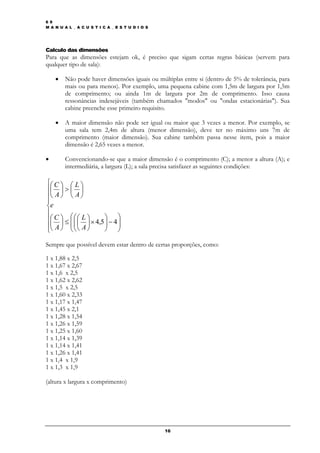 6 9
M A N U A L _ A C U S T I C A _ E S T U D I O S




Calculo das dimensões
Para que as dimensões estejam ok, é preciso que sigam certas regras básicas (servem para
qualquer tipo de sala):

    •   Não pode haver dimensões iguais ou múltiplas entre si (dentro de 5% de tolerância, para
        mais ou para menos). Por exemplo, uma pequena cabine com 1,5m de largura por 1,5m
        de comprimento; ou ainda 1m de largura por 2m de comprimento. Isso causa
        ressonâncias indesejáveis (também chamados "modos" ou "ondas estacionárias"). Sua
        cabine preenche esse primeiro requisito.

    •   A maior dimensão não pode ser igual ou maior que 3 vezes a menor. Por exemplo, se
        uma sala tem 2,4m de altura (menor dimensão), deve ter no máximo uns 7m de
        comprimento (maior dimensão). Sua cabine também passa nesse item, pois a maior
        dimensão é 2,65 vezes a menor.

•       Convencionando-se que a maior dimensão é o comprimento (C); a menor a altura (A); e
        intermediária, a largura (L); a sala precisa satisfazer as seguintes condições:

⎧⎛ C ⎞ ⎛ L ⎞
⎪⎜ ⎟ > ⎜ ⎟
⎪⎝ A ⎠ ⎝ A ⎠
⎪
⎨e
⎪
⎪⎛ C ⎞ ≤ ⎛ ⎛ ⎛ L ⎞ × 4,5 ⎞ − 4 ⎞
 ⎜ ⎟ ⎜⎜⎜ ⎟               ⎟ ⎟
⎪⎝ A ⎠ ⎜ ⎜ ⎝ A ⎠
⎩        ⎝⎝
                         ⎟ ⎟
                         ⎠ ⎠

Sempre que possível devem estar dentro de certas proporções, como:

1 x 1,88 x 2,5
1 x 1,67 x 2,67
1 x 1,6 x 2,5
1 x 1,62 x 2,62
1 x 1,5 x 2,5
1 x 1,60 x 2,33
1 x 1,17 x 1,47
1 x 1,45 x 2,1
1 x 1,28 x 1,54
1 x 1,26 x 1,59
1 x 1,25 x 1,60
1 x 1,14 x 1,39
1 x 1,14 x 1,41
1 x 1,26 x 1,41
1 x 1,4 x 1,9
1 x 1,3 x 1,9

(altura x largura x comprimento)




                                                  16
 