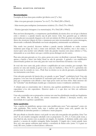 6 9
M A N U A L _ A C U S T I C A _ E S T U D I O S




Recomendações
Exemplos de boas áreas para estúdios (pé direito com 2,7 a 3m):

- Salas vivas para gravação (conjuntos "ao vivo"): 70 a 90m2 (200 a 250m3).

- Salas mortas para multipistas (instrumentos isolados): 25 a 35m2 (70 a 100m3).

- Técnica (gravação/mixagem e/ou masterização): 30 a 35m2 (80 a 100m3).

Para um bom desempenho, o comprimento (profundidade) da técnica deve ser tal que à distância
entre o técnico e a parede traseira seja de pelo menos 3,5m. Isso garantirá que as reflexões
provocadas por essa parede cheguem a ele com um mínimo de 20ms de atraso em relação ao som
direto dos monitores (depois de feito o tratamento por mim recomendado em outras mensagens,
absorvendo e refletindo/difundindo nos locais adequados), minimizando sua influência.

Não sendo isso possível, devemos inclinar a parede traseira (refletindo as ondas sonoras
incidentes para longe de você) e tratar com absorção. Não fica perfeito, mas é dos males, o
menor (pior seria receber som refletido vindo das paredes traseiras com atraso inferior a 17ms,
misturando-se ao som direto sem que o cérebro possa distinguir um do outro).

Para uma sala para gravação ao vivo, antes, pense em como vai distribuir o pessoal. Muitas vezes,
apenas a bateria e baixo (em linha) ficam na sala de gravação. A guitarra e seu amplificador
(microfonado) podem em outra sala, para não vazar nos microfones da bateria e vice-versa.

Se você não tiver outra sala, pode colocar o amplificador até num corredor, por exemplo. Não
precisa ser uma sala tratada, já gravei com a caixa no banheiro, e ficou 10. E o guitarrista não
precisa tocar lá, sentado no vaso... Pode ficar na técnica ou na sala de gravação, acompanhando
seu instrumento com fones.

Uma sala para gravação da bateria deve ser grande, se quer "pegar" a ambiência local. Uma sala
pequena e viva tem som de banheiro! É necessário pelo menos uns 40 ou 45m3 (dá uns 15m2)
para que o tratamento com difusão e bass traps possa surtir um bom efeito. Salas menores são
tão "coloridas" (má distribuição modal) que o tratamento nunca é totalmente satisfatório.

A solução para as estacionárias não é absorver, mas quebrar paralelismos e/ou usar difusores
especulares e/ou não especulares. Absorver ajuda e é o que deve ser feito em ambientes
reverberantes.

Uma sala construída com as proporções corretas tem uma boa distribuição modal nas freqüências
até uns 300Hz. Dai em diante, um correto tratamento (difusão e absorção) resolve, sem
necessidade de se quebrar o paralelismo.

Salas quadradas
Vejo a quebra de paralelismo apenas como uma medida para casos "sem esperança", como em
salas quadradas. Não resolve tudo, mas é melhor que deixar como está, quando não há
possibilidade de derrubar paredes e o ambiente é muito pequeno.

Dê uma olhada no desenho abaixo: você pode ver uma sala com paredes não-paralelas, feitas "em
cima" de um modelo retangular calculado com as proporções 1:1, 25:1, 6. Como pode notar, a
área final da sala, mesmo com as paredes em ângulo, foi mantida. A distância média entre cada
parede é a mesma do modelo retangular (linha tracejada). O ângulo não é muito grande (nem
deve ser), mas apenas suficiente para reduzir a ocorrência de flutter echo (entre 3 e 6 graus no
total). Do resto, cuidam os absorvedores e difusores.
                                                  17
 