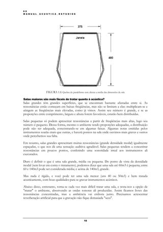 6 9
M A N U A L _ A C U S T I C A _ E S T U D I O S




                    FIGURA 1.6 Quebra do paralelismo sem alterar a média das dimensões da sala

Salas maiores são mais fáceis de tratar quanto à acústica?
Salas grandes têm grandes superfícies, que se encontram bastante afastadas entre si. As
ressonâncias então começam em baixas freqüências, mas não se limitam a elas: multiplicam-se e
atingem as freqüências mais elevadas, como já vimos. Assim seu número é grande, e se as
proporções entre comprimento, largura e altura forem favoráveis, estarão bem distribuídas.

Salas pequenas só podem apresentar ressonâncias a partir de freqüências mais altas, logo seu
número é pequeno. Dessa forma, mesmo o ambiente tendo proporções adequadas, a distribuição
pode não ser adequada, concentrando-se em algumas faixas. Algumas notas emitidas pelos
instrumentos soarão mais que outras, e haverá pontos na sala onde ouvimos mais graves e outros
onde percebemos sua falta.

Em resumo, salas grandes apresentam muitas ressonâncias (grande densidade modal) igualmente
espaçadas, o que nos dá uma sensação auditiva agradável. Salas pequenas tendem a concentrar
ressonâncias em poucos pontos, conferindo uma sonoridade irreal aos instrumentos ali
executados.

Duro é definir o que é uma sala grande, média ou pequena. Do ponto de vista da densidade
modal (sem levar em conta o tratamento), podemos dizer que uma sala até 60m3 é pequena; entre
60 e 140m3 pode ser considerada média; e acima de 140m3, grande.

Mas nada é rígido, e você pode ter uma sala menor (uns 40 ou 50m3) e bem tratada
acusticamente, com boas qualidades para se gravar instrumentos acústicos.

Abaixo disso, entretanto, torna-se cada vez mais difícil tratar uma sala, e resta-nos a opção de
"matar" o ambiente, absorvendo as ondas sonoras ali produzidas. Assim ficamos livres das
ressonâncias concentradas, mas a ambiência vai embora junto. Precisamos acrescentar
reverberação artificial para que a gravação não fique demasiada "seca".




                                                       18
 