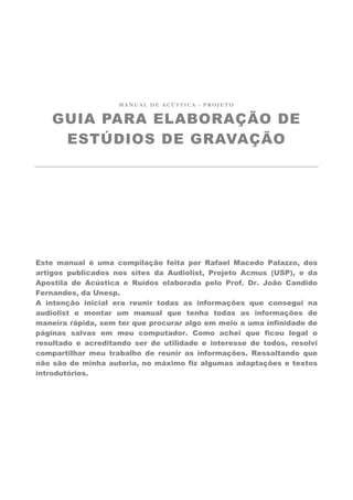 MANUAL DE ACÚSTICA - PROJETO


    GUIA PARA ELABORAÇÃO DE
     ESTÚDIOS DE GRAVAÇÃO




Este manual é uma compilação feita por Rafael Macedo Palazzo, dos
artigos publicados nos sites da Audiolist, Projeto Acmus (USP), e da
Apostila de Acústica e Ruídos elaborada pelo Prof. Dr. João Candido
Fernandes, da Unesp.
A intenção inicial era reunir todas as informações que consegui na
audiolist e montar um manual que tenha todas as informações de
maneira rápida, sem ter que procurar algo em meio a uma infinidade de
páginas salvas em meu computador. Como achei que ficou legal o
resultado e acreditando ser de utilidade e interesse de todos, resolvi
compartilhar meu trabalho de reunir as informações. Ressaltando que
não são de minha autoria, no máximo fiz algumas adaptações e textos
introdutórios.
 