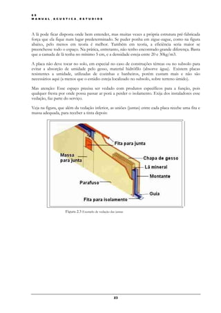 6 9
M A N U A L _ A C U S T I C A _ E S T U D I O S




A lã pode ficar disposta onde bem entender, mas muitas vezes a própria estrutura pré-fabricada
força que ela fique num lugar predeterminado. Se puder ponha em zigue-zague, como na figura
abaixo, pelo menos em teoria é melhor. Também em teoria, a eficiência seria maior se
preenchesse todo o espaço. Na prática, entretanto, não tenho encontrado grande diferença. Basta
que a camada de lã tenha no mínimo 5 cm, e a densidade esteja entre 20 e 30kg/m3.

A placa não deve tocar no solo, em especial no caso de construções térreas ou no subsolo para
evitar a absorção de umidade pelo gesso, material hidrófilo (absorve água). Existem placas
resistentes a umidade, utilizadas de cozinhas e banheiros, porém custam mais e não são
necessários aqui (a menos que o estúdio esteja localizado no subsolo, sobre terreno úmido).

Mas atenção: Esse espaço precisa ser vedado com produtos específicos para a função, pois
qualquer fresta por onde possa passar ar porá a perder o isolamento. Exija dos instaladores esse
vedação, faz parte do serviço.

Veja na figura, que além da vedação inferior, as uniões (juntas) entre cada placa recebe uma fita e
massa adequada, para receber a tinta depois:




                      Figura 2.3 Exemplo de vedação das juntas




                                                       23
 