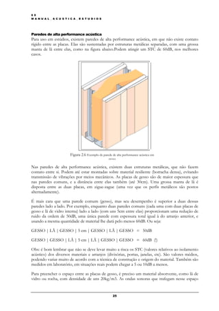 6 9
M A N U A L _ A C U S T I C A _ E S T U D I O S




Paredes de alta performance acústica
Para uso em estúdios, existem paredes de alta performance acústica, em que não existe contato
rígido entre as placas. Elas são sustentadas por estruturas metálicas separadas, com uma grossa
manta de lã entre elas, como na figura abaixo.Podem atingir um STC de 60dB, nos melhores
casos.




                          Figura 2.6 Exemplo de parede de alta performance acústica em
                                                     gesso

Nas paredes de alta performance acústica, existem duas estruturas metálicas, que não fazem
contato entre si. Podem até estar montadas sobre material resiliente (borracha densa), evitando
transmissão de vibrações por meios mecânicos. As placas de gesso são de maior espessura que
nas paredes comuns, e a distância entre elas também (até 30cm). Uma grossa manta de lã é
disposta entre as duas placas, em zigue-zague (uma vez que os perfis metálicos são postos
alternadamente).

É mais cara que uma parede comum (gesso), mas seu desempenho é superior a duas dessas
paredes lado a lado. Por exemplo, enquanto duas paredes comuns (cada uma com duas placas de
gesso e lã de vidro interna) lado a lado (com uns 5cm entre elas) proporcionam uma redução de
ruido da ordem de 50dB, uma única parede com espessura total igual à do arranjo anterior, e
usando a mesma quantidade de material lhe dará pelo menos 60dB. Ou seja:

GESSO | LÃ | GESSO | 5 cm | GESSO | LÃ | GESSO = 50dB

GESSO | GESSO | LÃ | 5 cm | LÃ | GESSO | GESSO = 60dB (!)

Obs: é bom lembrar que não se deve levar muito a risca os STC (valores relativos ao isolamento
acústico) dos diversos materiais e arranjos (divisórias, portas, janelas, etc). São valores médios,
podendo variar muito de acordo com a técnica de construção e origem do material. Também são
medidos em laboratório, em situações reais podem chegar a 5 ou 10dB a menos.

Para preencher o espaço entre as placas de gesso, é preciso um material absorvente, como lã de
vidro ou rocha, com densidade de uns 20kg/m3. As ondas sonoras que trafegam nesse espaço


                                                        25
 