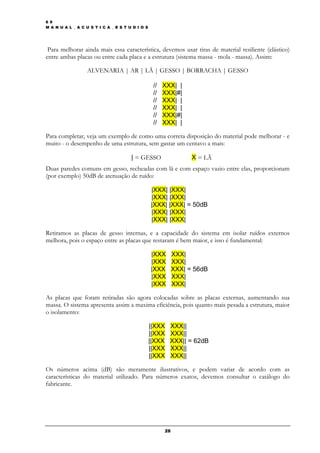 6 9
M A N U A L _ A C U S T I C A _ E S T U D I O S




 Para melhorar ainda mais essa característica, devemos usar tiras de material resiliente (elástico)
entre ambas placas ou entre cada placa e a estrutura (sistema massa - mola - massa). Assim:

                   ALVENARIA | AR | LÃ | GESSO | BORRACHA | GESSO

                                                   //   XXX| |
                                                   //   XXX|#|
                                                   //   XXX| |
                                                   //   XXX| |
                                                   //   XXX|#|
                                                   //   XXX| |

Para completar, veja um exemplo de como uma correta disposição do material pode melhorar - e
muito - o desempenho de uma estrutura, sem gastar um centavo a mais:

                                       | = GESSO                   X = LÃ
Duas paredes comuns em gesso, recheadas com lã e com espaço vazio entre elas, proporcionam
(por exemplo) 50dB de atenuação de ruído:

                                                  |XXX| |XXX|
                                                  |XXX| |XXX|
                                                  |XXX| |XXX| = 50dB
                                                  |XXX| |XXX|
                                                  |XXX| |XXX|

Retiramos as placas de gesso internas, e a capacidade do sistema em isolar ruídos externos
melhora, pois o espaço entre as placas que restaram é bem maior, e isso é fundamental:

                                                  |XXX       XXX|
                                                  |XXX       XXX|
                                                  |XXX       XXX| = 56dB
                                                  |XXX       XXX|
                                                  |XXX       XXX|

As placas que foram retiradas são agora colocadas sobre as placas externas, aumentando sua
massa. O sistema apresenta assim a maxima eficiência, pois quanto mais pesada a estrutura, maior
o isolamento:

                                                  ||XXX   XXX||
                                                  ||XXX   XXX||
                                                  ||XXX   XXX|| = 62dB
                                                  ||XXX   XXX||
                                                  ||XXX   XXX||

Os números acima (dB) são meramente ilustrativos, e podem variar de acordo com as
características do material utilizado. Para números exatos, devemos consultar o catálogo do
fabricante.




                                                        28
 