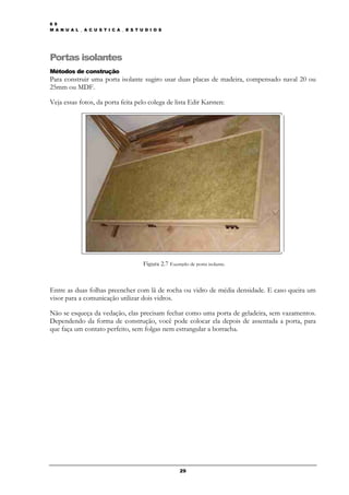 6 9
M A N U A L _ A C U S T I C A _ E S T U D I O S




Portas isolantes
Métodos de construção
Para construir uma porta isolante sugiro usar duas placas de madeira, compensado naval 20 ou
25mm ou MDF.

Veja essas fotos, da porta feita pelo colega de lista Edir Karsten:




                                       Figura 2.7 Exemplo de porta isolante.



Entre as duas folhas preencher com lã de rocha ou vidro de média densidade. E caso queira um
visor para a comunicação utilizar dois vidros.

Não se esqueça da vedação, elas precisam fechar como uma porta de geladeira, sem vazamentos.
Dependendo da forma de construção, você pode colocar ela depois de assentada a porta, para
que faça um contato perfeito, sem folgas nem estrangular a borracha.




                                                       29
 