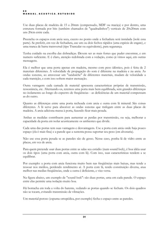 6 9
M A N U A L _ A C U S T I C A _ E S T U D I O S




Use duas placas de madeira de 15 a 20mm (compensado, MDF ou maciça) e por dentro, uma
estrutura formada por bits (também chamados de "quadradinhos") verticais de 20x20mm com
uns 20cm entre cada.

Preencha os espaços com areia seca, exceto no ponto onde a fechadura será instalada (isole essa
parte). Se preferir, em vez de fechadura, use um ou dois fechos rápidos (uma espécie de engate), e
uma tranca de barra transversal (tipo Trancalar ou equivalente), para segurança.

Tenha cuidado na escolha das dobradiças. Devem ser as mais fortes que puder encontrar, e em
numero suficiente. E é claro, atenção redobrada com a vedação, como já vimos aqui, em outras
mensagens.

Ela é melhor que uma porta apenas em madeira, mesmo com peso idêntico, pois é feita de 2
materiais diferentes. A velocidade de propagação do som é diferente na madeira e na areia. As
ondas sonoras, ao atravessar um "sanduíche" de diferentes materiais, mudam de velocidade a
cada transição, e com isso sofrem maior atenuação.

Outra vantagem: cada camada de material apresenta características próprias de transmissão,
ressonância, etc. Alternando-os, teremos uma porta mais bem equilibrada, sem grandes diferenças
no isolamento ao longo do espectro de freqüências - as deficiências de um material compensam
as do outro.

Quanto as diferenças entre uma porta recheada com areia e outra com lã mineral: São coisas
diferentes. A lã serve para absorver as ondas sonoras que trafegam entre as duas placas de
madeira. A areia adiciona massa à porta, fazendo ficar mais pesada.

Ambas as medidas contribuem para aumentar as perdas por transmissão, ou seja, melhorar a
capacidade da porta em isolar acusticamente os ambientes que divide.

Cada uma das portas tem suas vantagens e desvantagens. Use a porta com areia onde haja pouco
espaço (ela é mais fina) e a parede que a sustenta possa suportar seu peso (em alvenaria).

Não use essa porta pesada se as paredes são de gesso. Nesse caso, ponha lã de vidro entre as
placas, em vez de areia.

Para quem pretende usar duas portas entre as salas seu estúdio (num sound lock), é boa idéia usar
os dois tipos (uma porta com areia, outra com lã). Com isso, suas características tendem a se
equilibrar.

Por exemplo: a porta com areia funciona muito bem nas freqüências mais baixas, mas tende a
ressoar nos médios, perdendo rendimento aí. A porta com lã, tendo constituição diversa, atua
melhor nas medias freqüências, onde a outra é deficiente, e vice-versa.

Na figura abaixo, um exemplo de "sound lock": são duas portas, uma em cada parede. O espaço
entre elas permite uma isolação muito boa.

Há borracha em toda a volta do batente, vedando as portas quando se fecham. Os dois quadros
não se tocam, evitando transmissão de vibrações.

Um material poroso (espuma ortopédica, por exemplo) fecha o espaço entre as paredes.




                                                  31
 