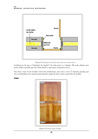 6 9
M A N U A L _ A C U S T I C A _ E S T U D I O S




                                Figura 2.9 Exemplo de sound lock, duas portas sem contato entre si
Lembrem-se de que o "calcanhar de Aquiles" de toda porta é a vedação. De nada adianta uma
porta sólida e pesada, que não fecha direito e apresenta vazamentos de ar.

Nas fotos você vê um modelo com bom acabamento, mas sem o visor. É bastante pesada, por
isso as dobradiças são especiais para grandes cargas do tipo usado em portões de jardim.

Fotos




                                      Figura 2.10 Porta isolante instalada

                                                        32
 