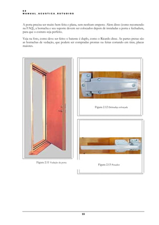 6 9
M A N U A L _ A C U S T I C A _ E S T U D I O S




A porta precisa ser muito bem feita e plana, sem nenhum empeno. Alem disso (como recomendo
na FAQ), a borracha e seu suporte devem ser colocados depois de instaladas a porta e fechadura,
para que o contato seja perfeito.

Veja na foto, como deve ser feito: o batente é duplo, como o Ricardo disse. As partes pretas são
as borrachas de vedação, que podem ser compradas prontas ou feitas cortando em tiras, placas
maiores.




                                                         Figura 2.12 Dobradiça reforçada




            Figura 2.11 Vedação da porta
                                                            Figura 2.13 Puxador




                                                  33
 
