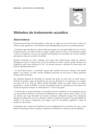 3
M A N U A L _ A C U S T I C A _ E S T U D I O S

                                                                               Capítulo




Métodos de tratamento acústico
Absorvedores
Existem diversos tipos de absorvedores, sendo que no artigo no site da lista temos 3 deles (na
ordem em que aparecem): a) de membrana (ação diafragmática); b) poroso; c) painel perfurado.

- O primeiro tipo (membrana) é representado por aqueles com um painel rígido fino (3 a 6 mm) e
lã mineral interna. As ondas sonoras ao atingir o painel, fazem-no vibrar e assim perdem energia.
A faixa de freqüências em que atua depende da frequência de ressonância do sistema formado
pelo painel e massa de ar dentro do módulo.

Quando construído da forma indicada, atua numa faixa relativamente ampla do espectro,
abrangendo cerca de 3 oitavas úteis. Se não for fechado no fundo e laterais, perde eficiência nas
freqüências mais baixas (inferiores à Fr). A lã interna aumenta a eficiência do absorvedor, sem
deslocar significativamente Fr.

- O absorvedor poroso é constituído apenas pelo material absorvente, fibroso, sem painéis
rígidos à sua frente. As ondas sonoras incidentes penetram em seus poros e fibras, perdendo
energia através da fricção.

Sua eficiência depende da densidade do material (não pode ser muito alta ou muito baixa) e
distância da parede; a gama de freqüências em que atua depende de sua espessura: por exemplo,
uma placa de lã de vidro de 50mm (média densidade) colada na parede atinge sua melhor
performance a partir de 500Hz. O mesmo desempenho pode ser alcançado por uma placa com
metade da espessura (25mm) se a distanciarmos 7 ou 8 cm da parede.

- O absorvedor de painel perfurado é construído de forma semelhante ao de membrana, porem
seu funcionamento lembra o ressonador de Helmholtz: as ondas sonoras fazem vibrar o ar em
seu interior, que reage formando um sistema ressonante, dissipando energia. Essa freqüência
depende das dimensões dos furos (absoluta e relativa à superfície do painel) e da profundidade do
módulo. A lã interna é importante, pois alarga o pico de ressonância, ampliando a gama de
atuação do absorvedor.

Cada parede deve receber um tratamento inverso (complementar) à sua oposta. Ou seja, se uma
parede é tratada para absorver agudos, a oposta deve difundí-los, e absorver outras freqüências.




                                                  34
 