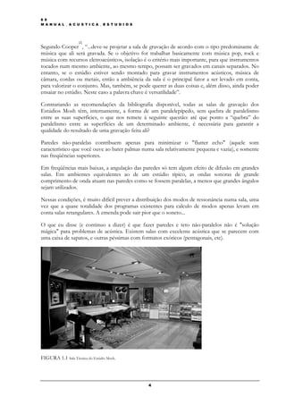 6 9
M A N U A L _ A C U S T I C A _ E S T U D I O S




                    [2]
Segundo Cooper , “...deve-se projetar a sala de gravação de acordo com o tipo predominante de
música que ali será gravada. Se o objetivo for trabalhar basicamente com música pop, rock e
música com recursos eletroacústicos, isolação é o critério mais importante, para que instrumentos
tocados num mesmo ambiente, ao mesmo tempo, possam ser gravados em canais separados. No
entanto, se o estúdio estiver sendo montado para gravar instrumentos acústicos, música de
câmara, cordas ou metais, então a ambiência da sala é o principal fator a ser levado em conta,
para valorizar o conjunto. Mas, também, se pode querer as duas coisas e, além disso, ainda poder
ensaiar no estúdio. Neste caso a palavra chave é versatilidade”.

Contrariando as recomendações da bibliografia disponível, todas as salas de gravação dos
Estúdios Mosh têm, internamente, a forma de um paralelepípedo, sem quebra de paralelismo
entre as suas superfícies, o que nos remete à seguinte questão: até que ponto a “quebra” do
paralelismo entre as superfícies de um determinado ambiente, é necessária para garantir a
qualidade do resultado de uma gravação feita ali?

Paredes não-paralelas contribuem apenas para minimizar o "flutter echo" (aquele som
característico que você ouve ao bater palmas numa sala relativamente pequena e vazia), e somente
nas freqüências superiores.

Em freqüências mais baixas, a angulação das paredes só tem algum efeito de difusão em grandes
salas. Em ambientes equivalentes ao de um estúdio típico, as ondas sonoras de grande
comprimento de onda atuam nas paredes como se fossem paralelas, a menos que grandes ângulos
sejam utilizados.

Nessas condições, é muito difícil prever a distribuição dos modos de ressonância numa sala, uma
vez que a quase totalidade dos programas existentes para calculo de modos apenas levam em
conta salas retangulares. A emenda pode sair pior que o soneto...

O que eu disse (e continuo a dizer) é que fazer paredes e teto não-paralelos não é "solução
mágica" para problemas de acústica. Existem salas com excelente acústica que se parecem com
uma caixa de sapatos, e outras péssimas com formatos exóticos (pentagonais, etc).




FIGURA 1.1 Sala Técnica do Estúdio Mosh.




                                                  4
 