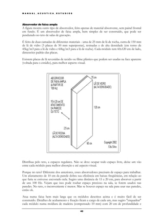 M A N U A L _ A C U S T I C A _ E S T U D I O S




Absorvedor de faixa ampla
A figura mostra outro tipo de absorvedor, feito apenas de material absorvente, sem painel frontal
em fundo. É um absorvedor de faixa ampla, bem simples de ser construido, que pode ser
pendurado no teto de salas de gravação.

É feito de duas camadas de diferentes materiais - uma de 25 mm de lã de rocha, outra de 150 mm
de lã de vidro (3 placas de 50 mm superpostas), resinadas e de alta densidade (em torno de
45kg/m3 para a lã de vidro e 60kg/m3 para a lã de rocha). Cada módulo tem 60x120 cm de lado,
dimensões padrão das placas.

Existem placas de lã revestidas de tecido ou filme plástico que podem ser usadas na face aparente
(voltada para o estúdio), para melhor aspecto visual.




Distribua pelo teto, a espaços regulares. Não se deve ocupar todo espaço livre, deixe um vão
entre cada módulo para melhor absorção e até aspecto visual.

Porque no teto? Diferente dos anteriores, esses absorvedores precisam de espaço para trabalhar.
Um afastamento de 10 cm da parede dobra sua eficiência em baixas freqüências, em relação ao
que faria se estivesse encostado nela. Sugiro uma distância de 15 a 20 cm, para absorver a partir
de uns 100 Hz. Vejam que isso pode roubar espaço precioso na sala, se forem usados nas
paredes. No teto, o inconveniente é menor. Mas se houver espaço na sala para usar nas paredes,
então ok.

Atua numa faixa bem mais larga que os módulos descritos acima e é muito fácil de ser
construído. Detalhes de acabamento e fixação ficam a cargo de cada um, mas sugiro "enquadrar"
cada módulo numa moldura de madeira (compensado 10 mm) com 20 cm de profundidade e

                                                  40
 