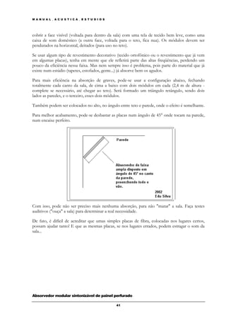 M A N U A L _ A C U S T I C A _ E S T U D I O S




cobrir a face visível (voltada para dentro da sala) com uma tela de tecido bem leve, como uma
caixa de som doméstico (a outra face, voltada para o teto, fica nua). Os módulos devem ser
pendurados na horizontal, deitados (para uso no teto).

Se usar algum tipo de revestimento decorativo (tecido ortofônico ou o revestimento que já vem
em algumas placas), tenha em mente que ele refletirá parte das altas freqüências, perdendo um
pouco da eficiência nessa faixa. Mas nem sempre isso é problema, pois parte do material que já
existe num estúdio (tapetes, estofados, gente...) já absorve bem os agudos.

Para mais eficiência na absorção de graves, pode-se usar a configuração abaixo, fechando
totalmente cada canto da sala, de cima a baixo com dois módulos em cada (2,4 m de altura -
complete se necessário, até chegar ao teto). Será formado um triângulo retângulo, sendo dois
lados as paredes, e o terceiro, esses dois módulos.

Também podem ser colocados no alto, no ângulo entre teto e parede, onde o efeito é semelhante.

Para melhor acabamento, pode-se desbastar as placas num ângulo de 45° onde tocam na parede,
num encaixe perfeito.




Com isso, pode não ser preciso mais nenhuma absorção, para não "matar" a sala. Faça testes
auditivos ("ouça" a sala) para determinar a real necessidade.

De fato, é difícil de acreditar que umas simples placas de fibra, colocadas nos lugares certos,
possam ajudar tanto! E que as mesmas placas, se nos lugares errados, podem estragar o som da
sala...




Absorvedor modular sintonizável de painel perfurado

                                                  41
 