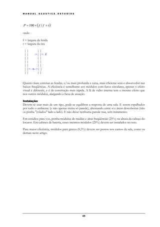 M A N U A L _ A C U S T I C A _ E S T U D I O S




P = 100 × ( f f + t )

onde:

f = largura da fenda
t = largura da tira

 ||        ||
 ||     ->| |<- f
 ||        ||
 ||        ||
 ||        ||
 | |<--t-->| |
 ||        ||


Quanto mais estreitas as fendas, e/ou mais profunda a caixa, mais eficiente será o absorvedor nas
baixas freqüências. A eficiência é semelhante aos módulos com furos circulares, apenas o efeito
visual é diferente, e é de construção mais rápida. A lã de vidro interna tem o mesmo efeito que
nos outros módulos, alargando a faixa de atuação.

Instalação:
Devem-se usar mais de um tipo, pode-se equilibrar a resposta de uma sala. E serem espalhados
por todo o ambiente (e não apenas numa só parede), alternando entre sí e áreas descobertas (não
os ponha "colados" lado a lado). E não deixe nenhuma parede nua, sem tratamento.

Em estúdios para voz, ponha módulos de médias e altas freqüências (25%) na altura da cabeça do
locutor. Em cabines de bateria, esses mesmos módulos (25%) devem ser instalados no teto.

Para maior eficiência, módulos para graves (0,5%) devem ser postos nos cantos da sala, como os
demais neste artigo.




                                                  45
 