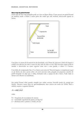 M A N U A L _ A C U S T I C A _ E S T U D I O S




Bass trap de painel frontal
Outro tipo de bass trap triangular pode ser visto na figura abaixo. Como possui um painel frontal
de madeira, tende a refletir a maior parte das ondas que nele incidem, absorvendo apenas as
baixas.




Uma placa ou manta de lã mineral de alta densidade, com 25mm de espessura e 60cm de largura é
colada com silicone em todo o canto da sala, indo do chão ao teto. Não havendo espaço pode-se
instalar o absorvedor no canto superior entre teto e uma parede, o efeito é o mesmo.

Uma folha de compensado fino (3 ou 4mm) com cerca de 70cm de largura e comprimento igual
ao pé direito da sala é posta sobre a lã (sem encostar nela), pregada em pequenos sarrafos de
perfil triangular (ou algo que o valha), fechando todo o espaço de alto a baixo. Vede todas as
frestas com silicone ou semelhante.



Seu painel frontal vibra quando atingido por ondas sonoras, havendo perda de energia por
fricção. Absoirve numa faixa de aproximadamente duas oitavas em torno de 125Hz. Para o
cálculo, usamos a seguinte fórmula:

Fr = 600       m.d

onde:

Fr = frequência de ressonância do sistema
m = densidade superficial do painel, em Kg/m2
d = distância entre o painel e o fundo, em cm



                                                  49
 