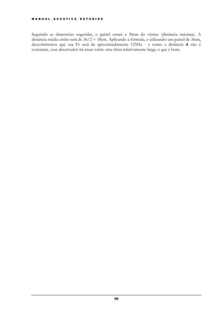 M A N U A L _ A C U S T I C A _ E S T U D I O S




Seguindo as dimensões sugeridas, o painel estará a 36cm do vértice (distância máxima). A
distância média então será de 36/2 = 18cm. Aplicando a fórmula, e utilizando um painel de 3mm,
descobriremos que sua Fr será de aproximadamente 125Hz - e como a distância d não é
constante, esse absorvedor irá atuar sobre uma faixa relativamente larga, o que é bom.




                                                  50
 