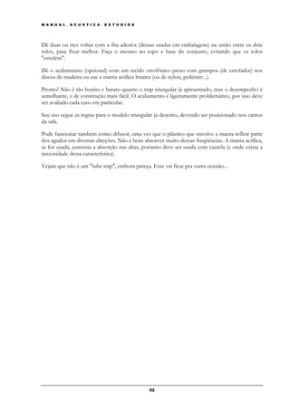 M A N U A L _ A C U S T I C A _ E S T U D I O S




Dê duas ou tres voltas com a fita adesiva (dessas usadas em embalagens) na união entre os dois
rolos, para fixar melhor. Faça o mesmo no topo e base do conjunto, evitando que os rolos
"estufem".

Dê o acabamento (opcional) com um tecido ortofônico preso com grampos (de estofador) nos
discos de madeira ou use a manta acrílica branca (ou de nylon, poliéster...).

Pronto! Não é tão bonito e barato quanto o trap triangular já apresentado, mas o desempenho é
semelhante, e de construção mais fácil. O acabamento é ligeiramente problemático, por isso deve
ser avaliado cada caso em particular.

Seu uso segue as regras para o modelo triangular já descrito, devendo ser posicionado nos cantos
da sala.

Pode funcionar também como difusor, uma vez que o plástico que envolve a manta reflete parte
dos agudos em diversas direções. Não é bom absorver muito dessas freqüências. A manta acrílica,
se for usada, aumenta a absorção nas altas, portanto deve ser usada com cautela (e onde exista a
necessidade dessa característica).

Vejam que não é um "tube trap", embora pareça. Esse vai ficar pra outra ocasião...




                                                  52
 