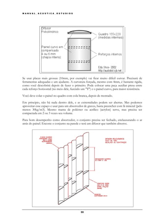M A N U A L _ A C U S T I C A _ E S T U D I O S




Se usar placas mais grossas (10mm, por exemplo) vai ficar muito dificil curvar. Precisará de
ferramentas adequadas e um ajudante. A curvatura forçada, mesmo com 4mm, é bastante rigida,
como você descobrirá depois de fazer o primeiro. Pode colocar uma peça auxiliar presa entre
cada reforço horizontal (no meio dele, fazendo um "T") e o painel curvo, para maior resistência.

Você deve colar o painel no quadro com cola branca, depois de montado.

Em principio, não há nada dentro dele, e as extremidades podem ser abertas. Mas podemos
aproveitar esse espaço e usar para um absorvedor de graves, basta preencher com lã mineral (pelo
menos 30kg/m3). Mesmo manta de poliéster ou acrílico (acrylon) serve, mas precisa ser
compactada em 2 ou 3 vezes seu volume.

Para bom desempenho como absorvedor, o conjunto precisa ser fechado, enclausurando o ar
atrás do painel. Encoste o conjunto na parede e terá um difusor que também absorve.




                                                  55
 